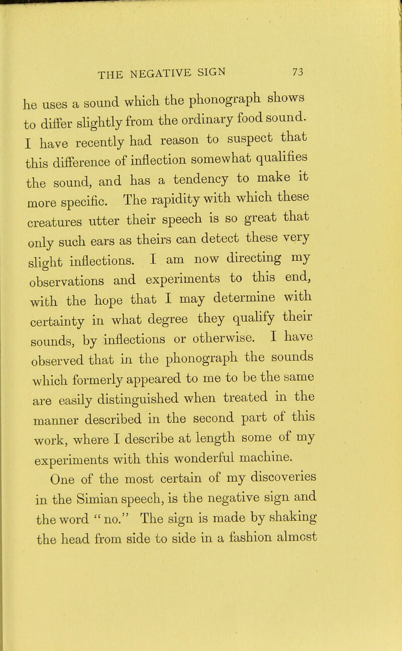 he uses a sound which the phonograph shows to differ shghtly from the ordinary food sound. I have recently had reason to suspect that this difference of inflection somewhat qualifies the sound, and has a tendency to make it more specific. The rapidity with which these creatures utter their speech is so great that only such ears as theirs can detect these very slight inflections. I am now directing my observations and experiments to this end, with the hope that I may determine with certainty in what degree they quahfy their sounds, by inflections or otherwise. I have observed that in the phonograph the sounds which formerly appeared to me to be the same are easily distinguished when treated in the manner described in the second part of this work, where I describe at length some of my experiments with this wonderful machine. One of the most certain of my discoveries in the Simian speech, is the negative sign and the word no. The sign is made by shaking the head from side to side in a fashion almost