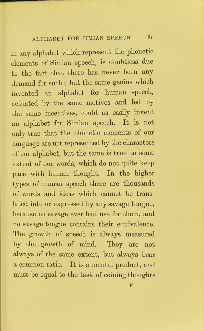 in any alphabet which represent the phonetic elements of Simian speech, is doubtless due to the fact that there has never been any demand for such ; but the same genius which invented an alphabet for human speech, actuated by the same motives and led by the same incentives, could as easily invent an alphabet for Simian speech. It is not only true that the phonetic elements of our language are not represented by the characters of our alphabet, but the same is true to some extent of our words, which do not quite keep pace with human thought. In the higher types of human speech there are thousands of words and ideas which cannot be trans- lated into or expressed by any savage tongue, because no savage ever had use for them, and no savage tongue contains their equivalence. The growth of speech is always measured by the growth of mind. They are not always of the same extent, but always bear a common ratio. It is a mental product, and must be equal to the task of coining thoughts