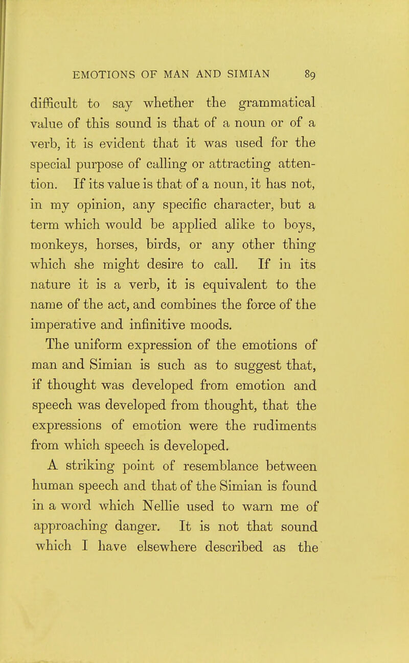 difficult to say whether the grammatical value of this sound is that of a noun or of a verb, it is evident that it was used for the special purpose of calling or attracting atten- tion. If its value is that of a noun, it has not, in my opinion, any specific character, but a term which would be applied alike to boys, monkeys, horses, birds, or any other thing which she might desire to call. If in its nature it is a verb, it is equivalent to the name of the act, and combines the force of the imperative and infinitive moods. The uniform expression of the emotions of man and Simian is such as to suggest that, if thought was developed from emotion and speech was developed from thought, that the expressions of emotion were the rudiments from which speech is developed. A striking point of resemblance between human speech and that of the Simian is found in a woi'd which Nellie used to warn me of approaching danger. It is not that sound which I have elsewhere described as the
