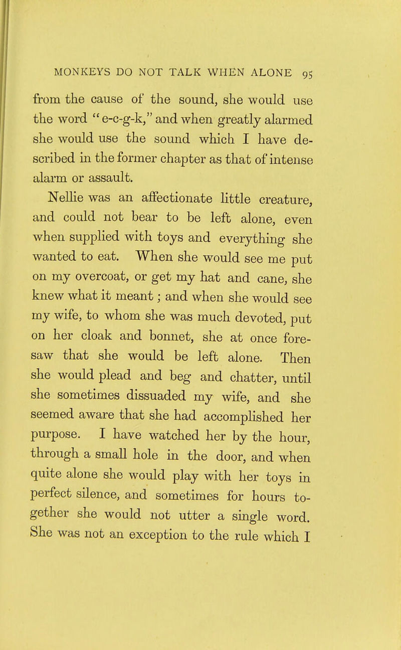 from the cause of the sound, she would use the word e-c-g-k, and when greatly alarmed she would use the sound which I have de- scribed in the former chapter as that of intense alarm or assault. NeUie was an affectionate little creature, and could not bear to be left alone, even when supplied with toys and everything she wanted to eat. When she would see me put on my overcoat, or get my hat and cane, she knew what it meant; and when she would see my wife, to whom she was much devoted, put on her cloak and bonnet, she at once fore- saw that she would be left alone. Then she would plead and beg and chatter, until she sometimes dissuaded my wife, and she seemed aware that she had accomphshed her purpose. I have watched her by the hour, through a small hole in the door, and when quite alone she would play with her toys in perfect silence, and sometimes for hours to- gether she would not utter a single word. She was not an exception to the rule which I