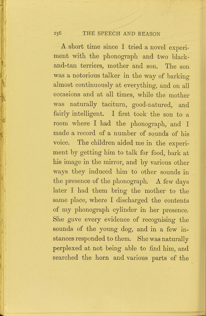 A short time since I tried a novel experi- ment with the phonograph and two black- and-tan terriers, mother and son. The son was a notorious talker in the way of barking almost continuously at everything, and on all occasions and at all times, while the mother was naturally taciturn, good-natured, and fairly intelligent. I first took the son to a room where I had the phonograph, and I made a record of a number of sounds of his voice. The children aided me in the experi- ment by getting him to talk for food, bark at his image in the mirror, and by various other ways they induced him to other sounds in the presence of the phonograph. A few days later I had them bring the mother to the same place, where I discharged the contents of my phonograph cylinder in her presence. She gave every evidence of recognising the sounds of the young dog, and in a few in- stances responded to them. She was naturally perplexed at not being able to find him, and searched the horn and various parts of the