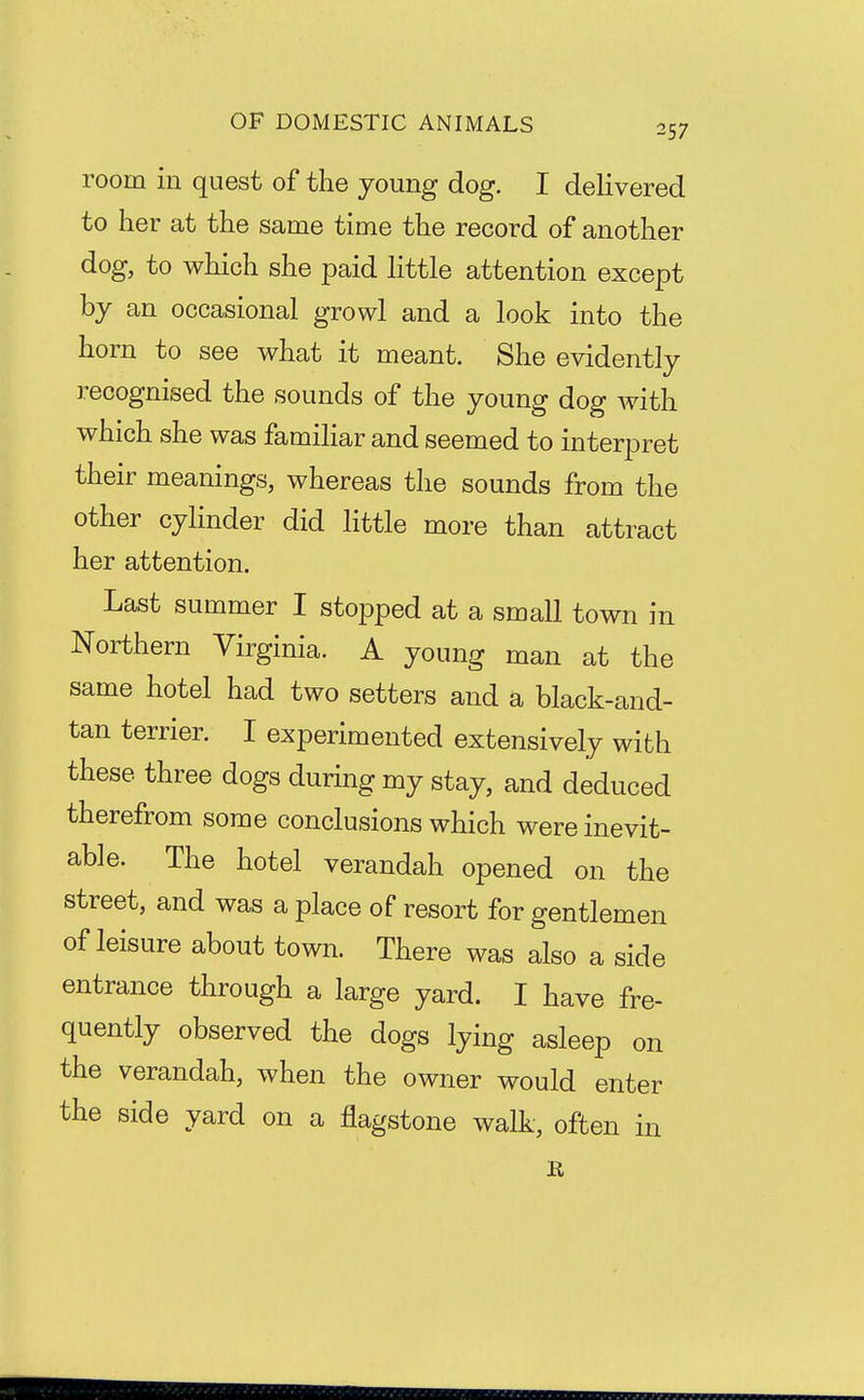 room in quest of the young dog. I delivered to her at the same time the record of another dog, to which she paid httle attention except by an occasional growl and a look into the horn to see what it meant. She evidently recognised the sounds of the young dog with which she was familiar and seemed to interpret their meanings, whereas the sounds from the other cylinder did little more than attract her attention. Last summer I stopped at a small town in Northern Virginia. A young man at the same hotel had two setters and a black-and- tan terrier. I experimented extensively with these three dogs during my stay, and deduced therefrom some conclusions which were inevit- able. The hotel verandah opened on the street, and was a place of resort for gentlemen of leisure about town. There was also a side entrance through a large yard. I have fre- quently observed the dogs lying asleep on the verandah, when the owner would enter the side yard on a flagstone walk, often in
