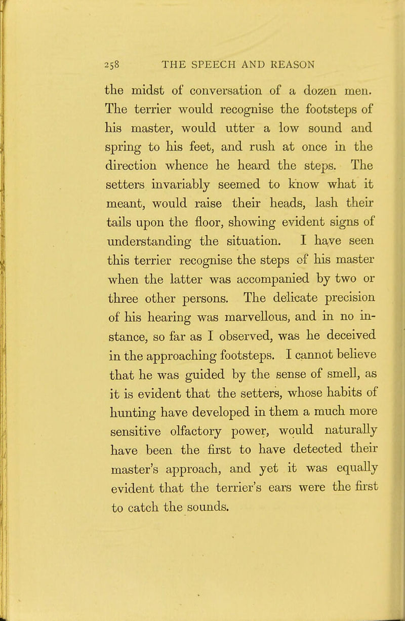 the midst of conversation of a dozen men. The terrier would recognise the footsteps of his master, would utter a low sound and spring to his feet, and rush at once in the direction whence he heard the steps. The setters invariably seemed to know what it meant, would raise their heads, lash their tails upon the floor, showing evident signs of understanding the situation. I have seen this terrier recognise the steps of his master when the latter was accompanied by two or three other persons. The delicate precision of his hearing was marvellous, and in. no in- stance, so far as I observed, was he deceived in the approaching footsteps. I cannot beheve that he was guided by the sense of smell, as it is evident that the setters, whose habits of hunting have developed in them a much more sensitive olfactory power, would naturally have been the first to have detected their master's approach, and yet it was equally evident that the terrier's ears were the first to catch the sounds.
