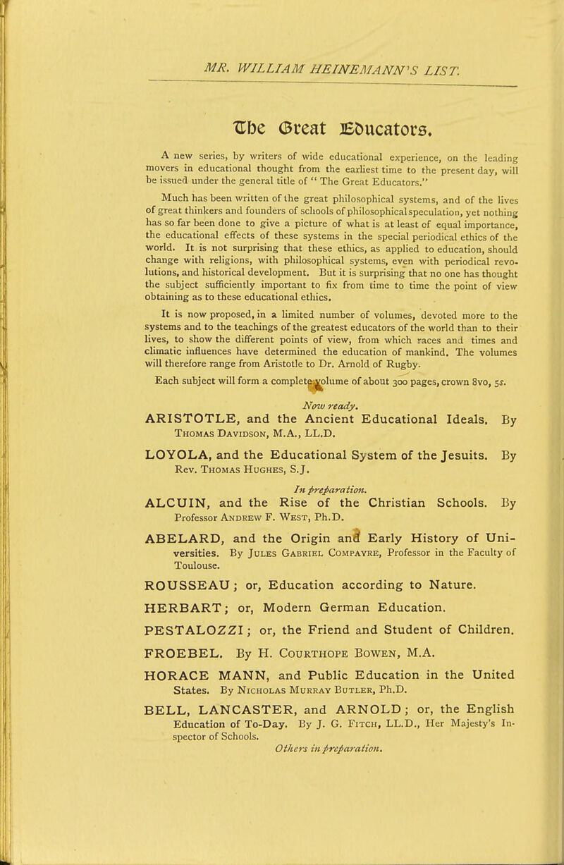 Ube (Bueat BDucators. A new series, by writers of wide educational experience, on the leading movers in educational thought from the earliest time to the present day, will be issued under the general title of The Great Educators. Much has been written of the great philosophical systems, and of the lives of great thinkers and founders of schools of philosophicalspeculation, yet nothing has so far been done to give a picture of what is at least of equal importance, the educational effects of these systems in the special periodical ethics of the world. It is not surprising that these ethics, as applied to education, should change with religions, with philosophical systems, even with periodical revo- lutions, and historical development. But it is surprising that no one has thought the subject sufficiently important to fix from time to time the point of view obtaining as to these educational ethics. It is now proposed, in a limited number of volumes, devoted more to the systems and to the teachings of the greatest educators of the world than to their lives, to show the different points of view, from which races and times and climatic influences have determined the education of mankind. The volumes will therefore range from Aristotle to Dr. Arnold of Rugby. Each subject will form a complet^^lume of about 300 pages, crown 8vo, ss. Now ready. ARISTOTLE, and the Ancient Educational Ideals. By Thomas Davidson, M.A., LL.D. LOYOLA, and the Educational System of the Jesuits. By Rev. Thomas Hughes, S.J. In preparation. ALCUIN, and the Rise of the Christian Schools. By Professor Andrew F. West, Ph.D. ABELARD, and the Origin anii Early History of Uni- versities. By Jules Gabriel Compayre, Professor in the Faculty of Toulouse. ROUSSEAU; or. Education according to Nature. HERBART; or, Modern German Education. PESTALOZZI; or, the Friend and Student of Children. FROEBEL. By H. Courthope Bowen, M.A. HORACE MANN, and Public Education in the United States. By Nicholas Murray Butler, Ph.D. BELL, LANCASTER, and ARNOLD; or, the English Education of To-Day. By J. G. Fitch, LL.D., Her Majesty's In- spector of Schools. Others in preparation.