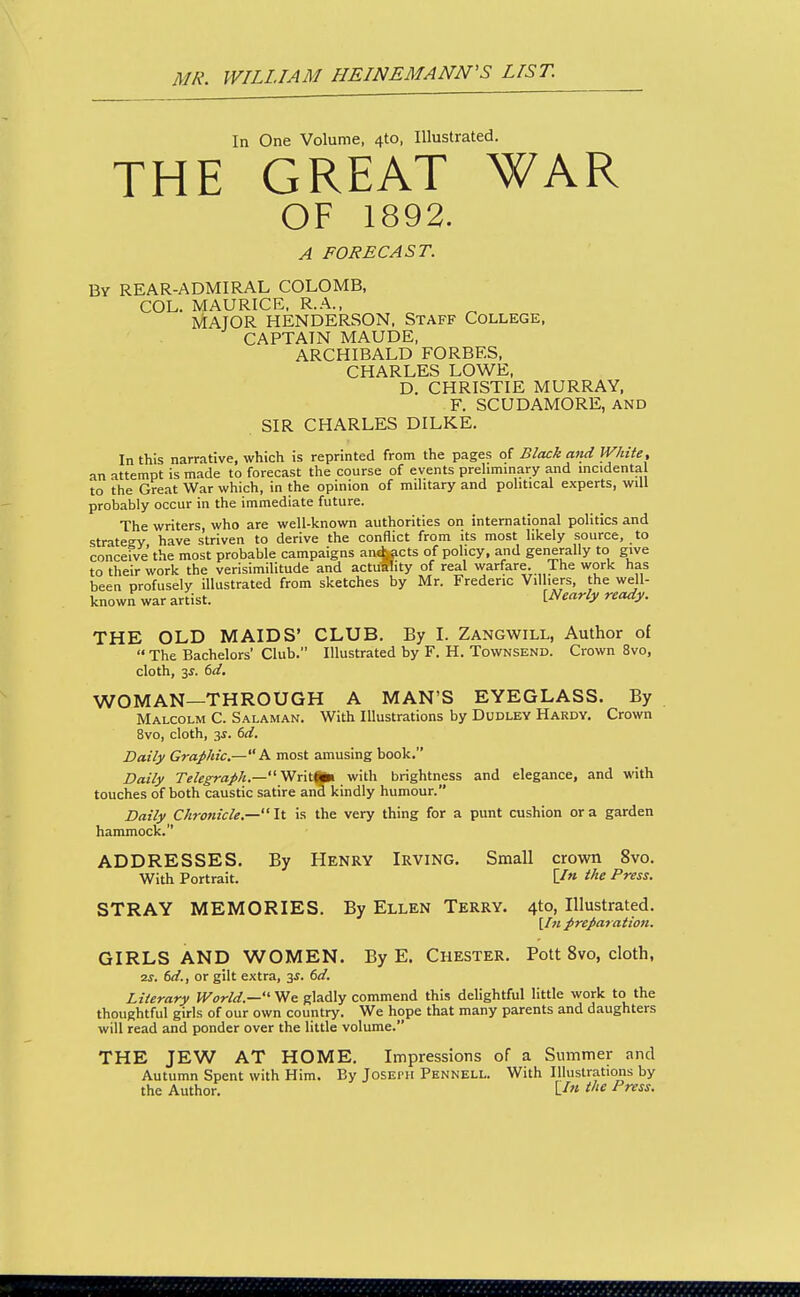 In One Volume, 4to, Illustrated. THE GREAT WAR OF 1892. A FORECAST. By REAR-ADMIRAL COLOMB, COL. MAURICE, R.A., MAJOR HENDERSON. STAFF College. CAPTAIN MAUDE, ARCHIBALD FORBES, CHARLES LOWE. D. CHRISTIE MURRAY, F. SCUDAMORE, AND SIR CHARLES DILKE. In this narrative, which is reprinted from the pages of Black and IV/iite, an attempt is made to forecast the course of events prehminary and mcidental to the Great War which, in the opinion of mihtary and pohtical experts, will probably occur in the immediate future. The writers, who are well-known authorities on international politics and strategy have striven to derive the conflict from its most likely source, to conceive the most probable campaigns an^cts of policy, and generally to give to their work the verisimilitude and actuftity of real warfare. The work has been profusely illustrated from sketches by Mr. Frederic Villiers, the well- known war artist. [Nearly ready. THE OLD MAIDS' CLUB. By I. Zangwill, Author of  The Bachelors' Club. Illustrated by F. H. Townsend. Crown 8vo, cloth, 3f. (sd, WOMAN—THROUGH A MAN'S EYEGLASS. By Malcolm C. Salaman. With Illustrations by Dudley Hardy. Crown 8vo, cloth, 3J. (>d. Daily Graphic.—A most amusing book. Daily r^/^^a/A.— Writfci with brightness and elegance, and with touches of both caustic satire and kindly humour. Daily Chronicle.— It is the very thing for a punt cushion or a garden hammock. ADDRESSES. By Henry Irving. Small crown 8vo. With Portrait. the Press. STRAY MEMORIES. By Ellen Terry. 4to, Illustrated. [/« preparation. GIRLS AND WOMEN. By E. Chester. Pott 8vo, cloth, ■2S. 6d., or gilt extra, 3f. 6d. Literary World.— We gladly commend this delightful little work to the thoughtful giris of our own country. We hope that many parents and daughters will read and ponder over the little volume. THE JEW AT HOME. Impressions of a Summer and Autumn Spent with Him. By Joseph Phnnell. With Illustrations by the Author, L/« t^'e Press.