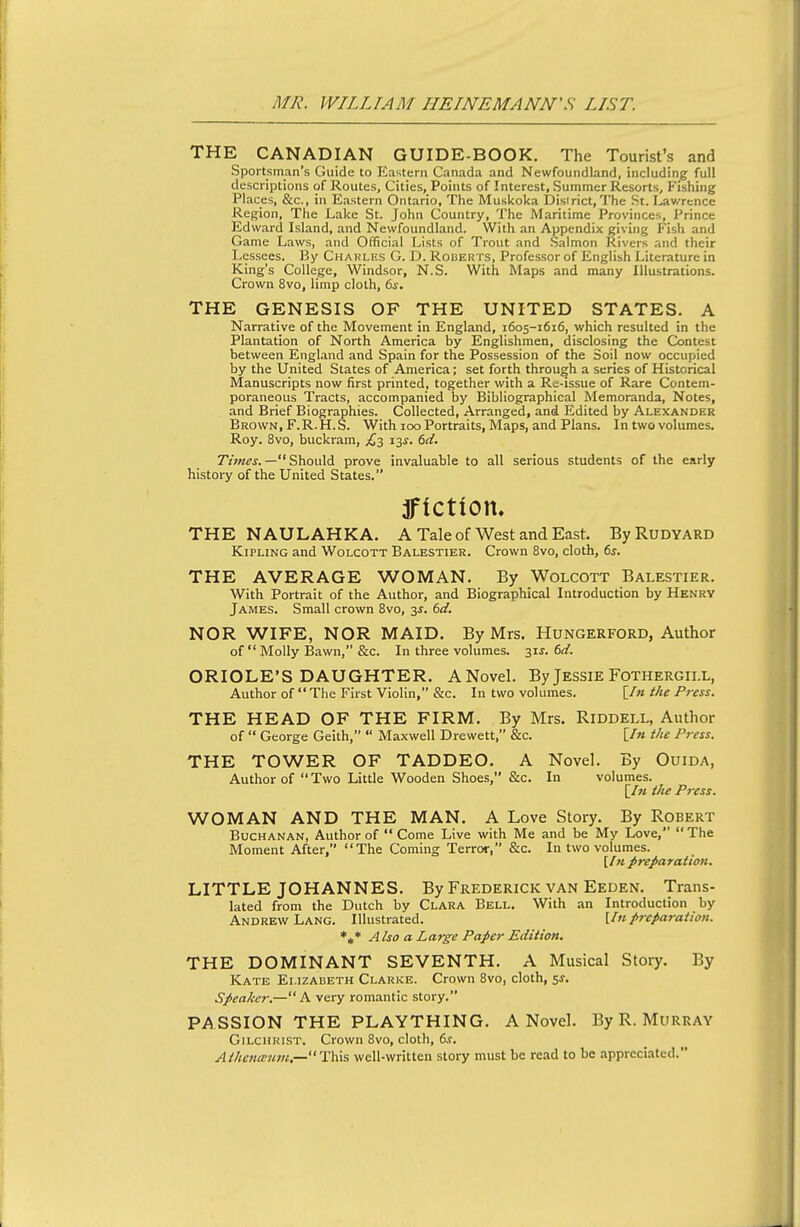 THE CANADIAN GUIDE-BOOK. The Tourist's and Sportsman's Guide to Eastern Canada and Newfoundland, including full descriptions of Routes, Cities, Points of Interest, Summer Resorts, Fishing Places, &c., in Eastern Ontario, The Muskoka Disirict, The St. Lawrence Region, The Lake St. John Country, The Maritime Provinces, Prince Edward Island, and Newfoundland. With an Ajjpendix giving Fish and Game Laws, and Official Lists of Trout and Salmon Rivers and their Lessees. By Chakles G. D. Rouerts, Professor of English Literature in King's College, Windsor, N.S. With Maps and many Illustrations. Crown 8vo, limp cloth, 6s. THE GENESIS OF THE UNITED STATES. A Narrative of the Movement in England, 1605-1616, which resulted in the Plantation of North America by Englishmen, disclosing the Contest between England and Spain for the Possession of the Soil now occupied by the United States of America; set forth through a series of Historical Manuscripts now first printed, together with a Rc-issue of Rare Contem- poraneous Tracts, accompanied by Bibliographical Memoranda, Notes, and Brief Biographies. Collected, Arranged, and Edited by Alexander Brown, F. R. H. S. With 100 Portraits, Maps, and Plans. In two volumes. Roy. 8vo, buckram, £^ 13^. 6d. T'zOT^j.— Should prove invaluable to all serious students of the early history of the United States. jflctiom THE NAULAHKA. A Tale of West and East. ByRuDYARD Kipling and Wolcott Balestier. Crown 8vo, cloth, ds. THE AVERAGE WOMAN. By Wolcott Balestier. With Portrait of the Author, and Biographical Introduction by Henry James. Small crown Svo, 35. 6d. NOR WIFE, NOR MAID. By Mrs. Hungerford, Author of  Molly Bawn, &c. In three volumes. 31J. 6(^. ORIOLE'S DAUGHTER, ANovel. By Jessie Fothergii.l, Author of  The First Violin, &c. In two volumes. [/« the Press. THE HEAD OF THE FIRM. By Mrs. Riddell, Author of  George Geith,  Maxwell Drewett, &c. [/« the Press. THE TOWER OF TADDEO. A Novel. By Ouida, Author of Two Little Wooden Shoes, &c. In volumes. [/« the Press. WOMAN AND THE MAN. A Love Story. By Robert Buchanan, Author of  Come Live with Me and be My Love,  The Moment After, The Coming Terror, &c. In two volumes. [/« preparation, LITTLE JOHANNES. By Frederick van Eeden. Trans- lated from the Dutch by Clara Bell. With an Introduction by Andrew Lang. Illustrated. U'lpreparation. *,* Also a Large Paper Edition. THE DOMINANT SEVENTH. A Musical Story. By Kate Elizabeth Clarke. Crown Svo, cloth, ss. Speaker.—A very romantic story. PASSION THE PLAYTHING. ANovel. By R.Murray Gilchrist. Crown Svo, cloth, ds. Athentetun,—This well-written story must be read to be appreciated.