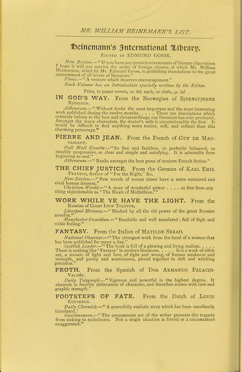 ITDeinemann's international Xlbrar^. Edited isy EDMUND GOSSE. Nc7ii Re7'ic7v.— If you have any pernicious remnants of literary chauvinism I hope It will not survive the series of foreign classics of which Mr. William Heinemann, aided by Mr. Edmund Oosse, is publishing translations to the great contentment of all lovers of literature. Tiijies.—A venture which deserves encouragement. Each Vobnne has an Introdiictwi specially writioi by the Editor. Price, in paper covers, 2j. 6d. each, or cloth, y. 6d. IN GOD'S WAY. From the Norwegian of BjArnstjerne BjBrnson. AthentPiun.—Without doubt the most important and the most interesting work published during the twelve months There are descriptions which certainly belong to the best and cleverest things our literature has ever produced. Amongst the many characters, the doctor's wife is unquestionably the first. It would be difficult to find anything more tender, soft, and refined than this charming personage. PIERRE AND JEAN. From the French of Guy de Mau- passant. Pall Mall Gazette.—So fine and faultless, so perfectly balanced, so steadily progressive, so clear and simple and satisfying. It is admirable from beginning to end. AthencEiim.— Ranks amongst the best gems of modem French fiction. THE CHIEF JUSTICE, From the German of Karl Emil Franzos, Author of  For the Right, &c. New Revieiu.— Few novels of recent times have a more sustained and vivid human interest. Christian World.—A story of wonderful power .... as free from any thing objectionable as ' The Heart of Midlothian.' WORK WHILE YE HAVE THE LIGHT. From the Russian of Count Lyof Tolstoy. Liverpool Mercury.—Marked by all the old power of the great Russian novelist. Manchester Guardian.— Readable and well translated ; full of high and noble feeling. FANTASY. From the Italian of Matilde Serao. National Observer.— The strongest work from the hand of a woman that has been published for many a day. Scottish Leader.— The book is full of a glowing and living realism There is nothing like ' Fantasy' in modern literature It is a work of elfish art, a mosaic of light and love, of right and wrong, of human weakness and strength, and purity and wantonness, pieced together in deft and witching precision. FROTH. From the Spanish of Don Armando Palacio- Vald^s. Daily Telegraph.— Vigorous and powerful in the highest degree. It abounds in forcible delineation of character, and describes scenes with rare and graphic strength. FOOTSTEPS OF FATE. From the Dutch of Louis COUPERUS. Daily Chronicle.— k powerfully realistic story which has been excellently translated. Gentlewoman.—The consummate art of the writer prevents this tragedy from sinking to melodrama. Not a single situation is forced or a circumstance exaggerated.