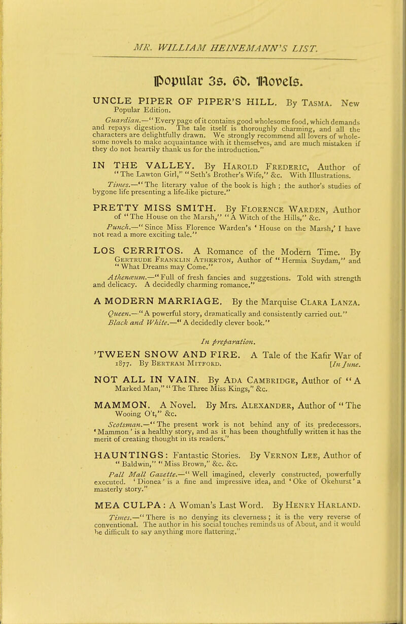 popular 3s, 6t). models. UNCLE PIPER OF PIPER'S HILL. By Tasma. New Popular Edition. Gnarciian.—'Evary page of it contains good wholesome food, which demands and repays digestion. The tale itself is thoroughly charming, and all the characters are delightfully drawn. We strongly recommend all lovers of whole- some novels to make acquaintance with it themselves, and are much mistaken if they do not heartily thank us for the introduction. IN THE VALLEY. By Harold Frederic, Author of  The Lawton Girl,  Seth's Brother's Wife, &c. With Illustrations. Times.—Ths literary value of the book is high; the author's studies of bygone life presenting a life-like picture. PRETTY MISS SMITH. By Florence Warden, Author of The House on the Marsh, A Witch of the Hills, &c. Punch.— Since Miss Florence Warden's ' House on the Marsh,' I have not read a more exciting tale. LOS CERRITOS. A Romance of the Modern Time. By Gertrude Franklin Atherton, Author of  Hermia Suydam, and  What Dreams may Come. AtheniEum.—Full of fresh fancies and suggestions. Told with strength and delicacy. A decidedly charming romance. A MODERN MARRIAGE. By the Marquise Clara Lanza. Queen.—A powerful story, dramatically and consistently carried out. Black and White.— A decidedly clever book. /« preI>aratioii. 'TWEEN SNOW AND FIRE. A Tale of the Kafir War of 1877. By Bertram Mitford. [/«June. NOT ALL IN VAIN. By Ada Cambridge, Author of A Marked Man,  The Three Miss Kings, &c. MAMMON. A Novel. By Mrs. Alexander, Author of The Wooing O't, &c. Scotsman.—The present work is not behind any of its predecessors. ' Mammon ' is a healthy story, and as it has been thoughtfully written it has the merit of creating thought in its readers, HAUNTINGS: Fantastic Stories. By Vernon Lee, Author of  Baldwin,  Miss Brown, &c. &c. Pall Mall Gazette.— Well imagined, cleverly constructed, powerfully executed. ' Dlonea' is a fine and impressive idea, and ' Oke of Okehurst' a masterly story. MEA CULPA : A Woman's Last Word. By Henry Harland. Times.— There is no denying its cleverness ; it is the very reverse of conventional. The author in his social touches reminds us of About, and it would he difficult to say anything more flattering.