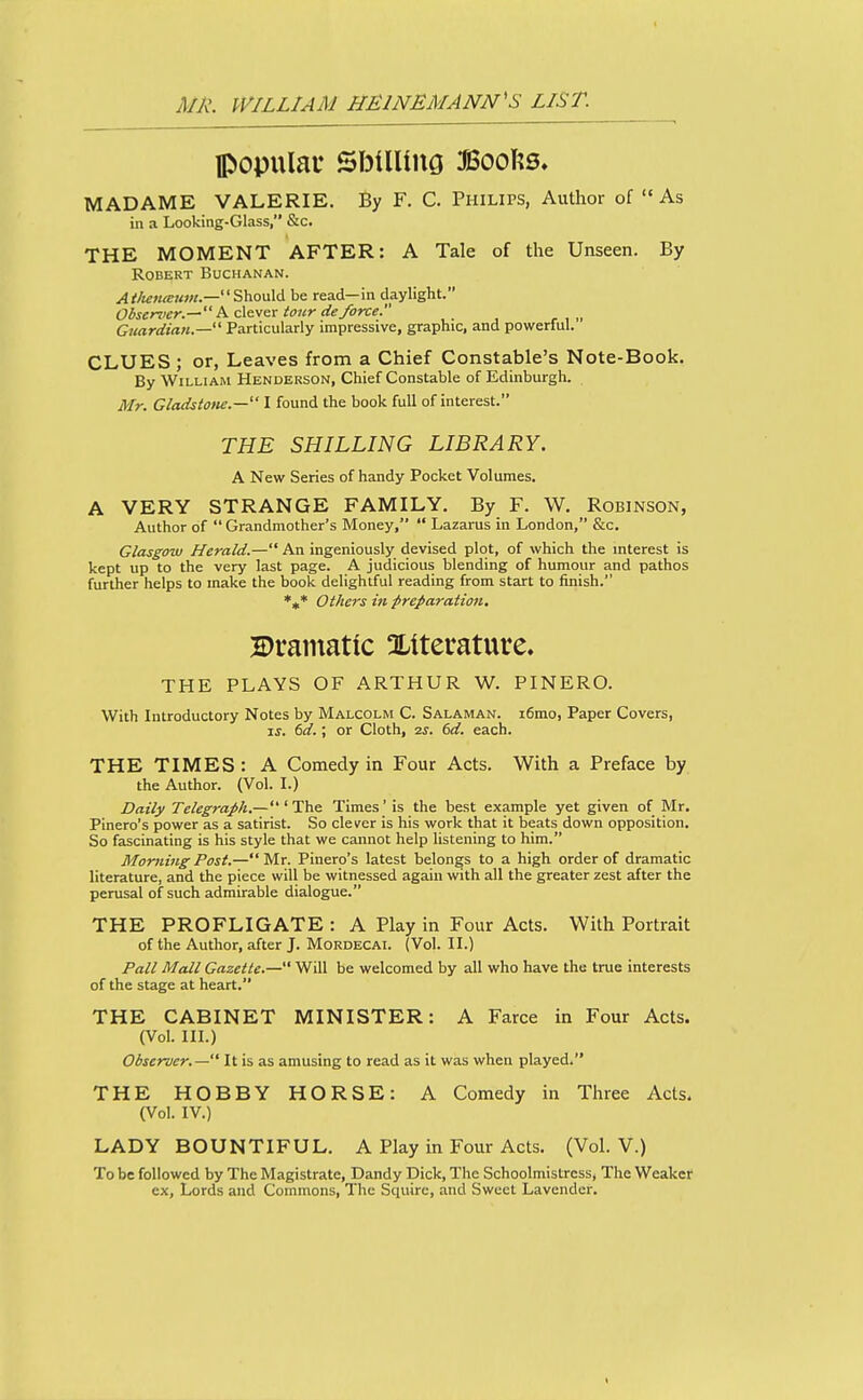 populau SbUUuQ JBoofts. MADAME VALERIE. By F. C. Philips, Author of As in a Looking-Glass, &c. THE MOMENT AFTER: A Tale of the Unseen. By Robert Buchanan. Should be read—in daylight. Obsemer.^h. clever tour deforce. _ Guardian.—' Particularly impressive, graphic, and powerful. CLUES ; or, Leaves from a Chief Constable's Note-Book. By William Henderson, Chief Constable of Edinburgh. Mr. Gladstone.— I found the book full of interest. THE SHILLING LIBRARY. A New Series of handy Pocket Volumes. A VERY STRANGE FAMILY. By F. W, Robinson, Author of  Grandmother's Money,  Lazarus in London, &c, Glasgow Herald.— An ingeniously devised plot, of which the interest is kept up to the very last page. A judicious blending of humour and pathos further helps to make the book delightful reading from start to finish. *^* Others in preparation, 2)rainatic literature. THE PLAYS OF ARTHUR W. PINERO. With Introductory Notes by Malcolm C. Salaman. i6rao, Paper Covers, IS. dd.; or Cloth, 2S. 6d. each. THE TIMES : A Comedy in Four Acts. With a Preface by the Author. (Vol. I.) Daily Telegraph.— ' The Times' is the best example yet given of Mr. Pinero's power as a satirist. So clever is his work that it beats down opposition. So fascinating is his style that we cannot help listening to him. Morning Post.—Mr. Pinero's latest belongs to a high order of dramatic literature, and the piece will be witnessed again with all the greater zest after the perusal of such admirable dialogue. THE PROFLIGATE : A Play in Four Acts. With Portrait of the Author, after J. Mordecai. (Vol. IL) Pall Mall Gazette.— Will be welcomed by all who have the true interests of the stage at heart. THE CABINET MINISTER: A Farce in Four Acts. (Vol. in.) Observer.— It is as amusing to read as it was when played. THE HOBBY HORSE: A Comedy in Three Acts. (Vol. IV.) LADY BOUNTIFUL. A Play in Four Acts. (Vol. V.) To be followed by The Magistrate, Dandy Dick, The Schoolmistress, The Weaker ex, Lords and Commons, The Squire, and Sweet Lavender.