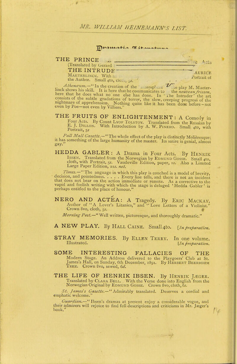 * MR. WILLIAM HEINEMANN'S LIST. THE PRINCE _ • • g A-., (Translated by (jerard r THE INTRUDE ~AURrcF, Maeterlinck. With:., .>ortraif n( the Author. Small 410, cloi.., ^j. ' . . ort^ait ol Athena'iim.--'' In the creation of the . ..losp' ..c ^.e play M. Maeter- linck shows^his skill. It is here that he communicates La the nouveau frisson, here that he does what no one else has done. In ' xhe Intruder' the ari consists of the subtle gradations of terror, the slow, creeping progress of the nightmare of apprehension. Nothing quite like it has been done before-not even by Poe—not even by Villiers. THE FRUITS OF ENLIGHTENMENT: A Come.ly in Four Acts. By Count LvoF Tolstoy. Translated from the Russian by ^. J. JJiLLON. With Introduction by A. W. Pinero. Small 410, with Portrait, 5^ ^ ' Pall Mall Gazetic—The whole effect of the play is distinctly Molieresque- It has something of the large humanity of the master. Its satire is genial, almost gay. HEDDA GABLER : A Drama in Four Acts. By Henrik Icsen. Translated from the Norwegian by Edmund Gosse. Small 410 cloth, with Portrait, si. Vaudeville Edition, paper, is. Also a Limited Large Paper Edition, 21s. net. TzOTcj.— The anguage in which this play is couched is a model of brevity, ■ decision, and pointedness Every line tells, and there is not an incident that does not bear on the action immediate or remote. As a corrective to the vapid and foolish writing with which- the stage is deluged ' Hedda Gabler ' is perhaps entitled to the place of honour. NERO AND ACTEA: A Tragedy. By Eric Mackay, Author of A Lover's Litanies, and Love Letters of a Violinist. Crown 8vo, cloth, 5J. f Morning Pest.—^e\S. written, picturesque, and thoroughly dramatic. A NEW PLAY. By Hall Caine. Small4to. \_inprepar^twi. STRAY MEMORIES. By Ellen Terry. In one volume. Illustrated. [/«preparation. SOME INTERESTING FALLACIES OF THE Modern Stage. An Address delivered to the Playgoers' Club at St. James's Hall, on Sunday, 6th December, i8gi. By Herbert Beerbohm Tree. Crown 8vo, sewed, 6ci, THE LIFE OF HENRIK IBSEN. By Henrik J^ger. Translated by Clara Bell. With the Verse done into English from the Norwegian Original by Edmund Gosse. Crown 8vo, cloth, 6s. St. lajues's Gazette.—Admirably translated. Deserves a cordial and emphatic welcome. Guardiati.— Ibsen's dramas at pre.'seut enjoy a considerable vogue, and their admirers will rejoice to find full-descriptions and criticisms in Mr. Jscger's book,' \j