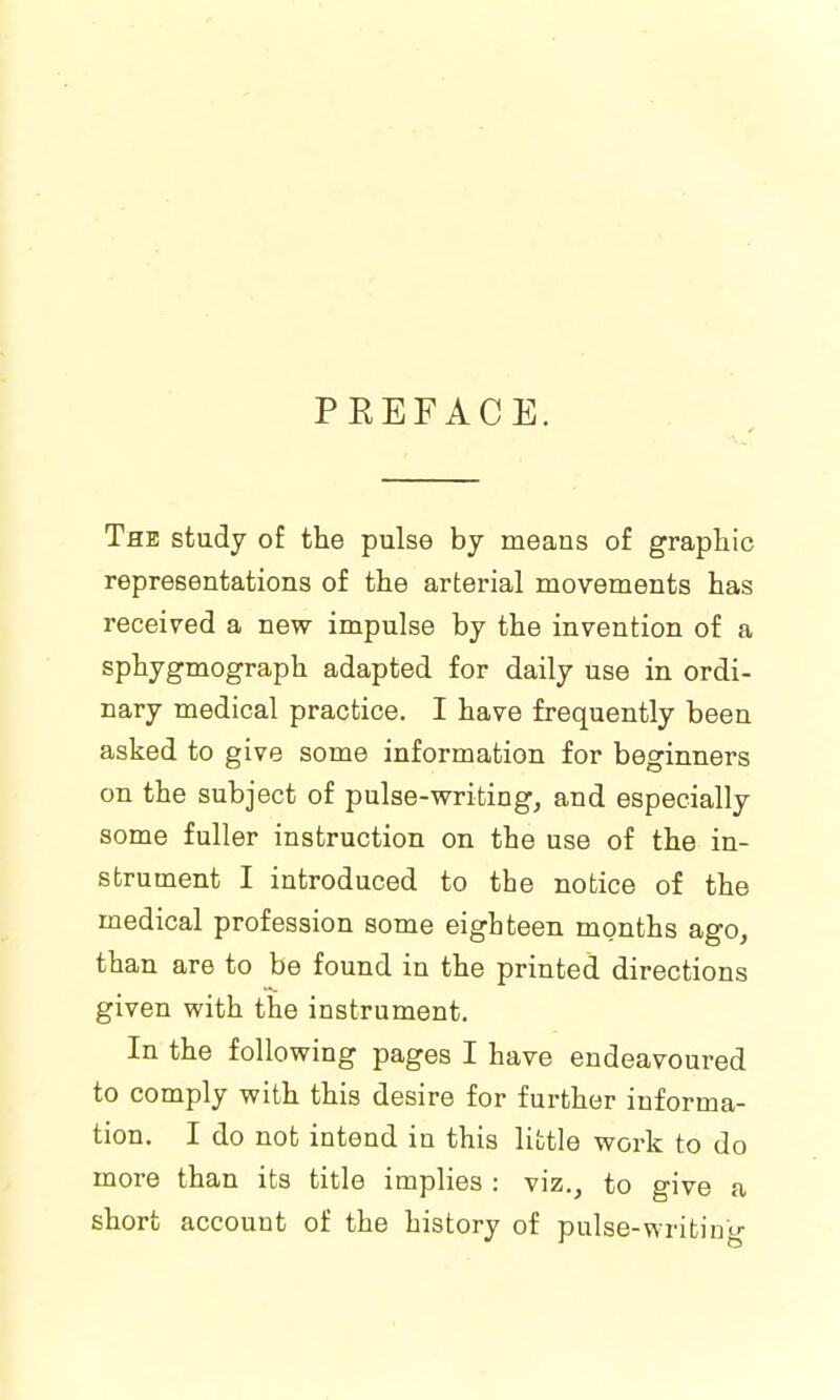 PEEFACE. The study of the pulse by means of graphic representations of the arterial movements has received a new impulse by the invention of a sphygmograph adapted for daily use in ordi- nary medical practice. I have frequently been asked to give some information for beginners on the subject of pulse-writing, and especially some fuller instruction on the use of the in- strument I introduced to the notice of the medical profession some eighteen months ago, than are to be found in the printed directions given with the instrument. In the following pages I have endeavoured to comply with this desire for further informa- tion. I do not intend in this little work to do more than its title implies : viz., to give a short account of the history of pulse-writing