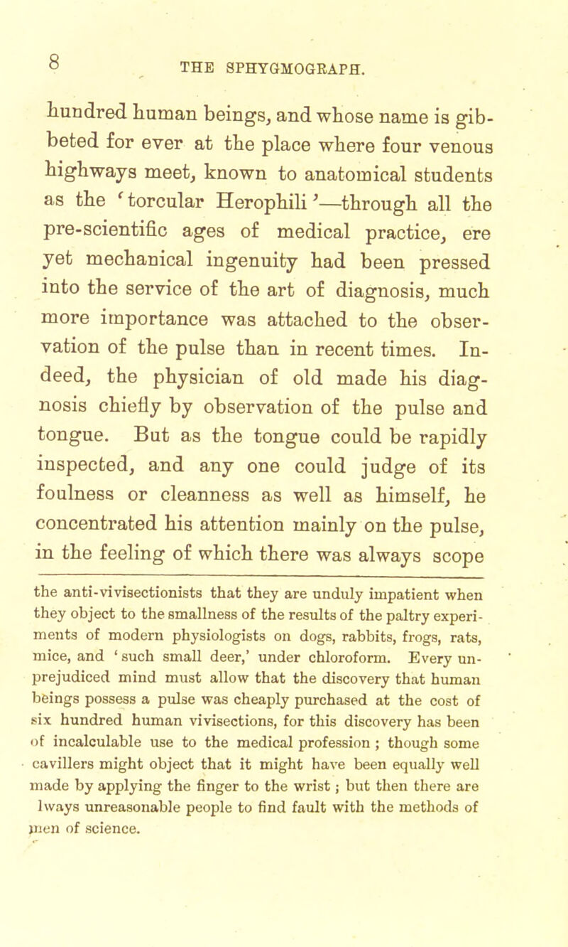 Hundred human beings, and whose name is gib- beted for ever at the place where four venous highways meet, known to anatomical students as the ' torcular Herophili'—through all the pre-scientific ages of medical practice, ere yet mechanical ingenuity had been pressed into the service of the art of diagnosis, much more importance was attached to the obser- vation of the pulse than in recent times. In- deed, the physician of old made his diag- nosis chiefly by observation of the pulse and tongue. But as the tongue could be rapidly inspected, and any one could judge of its foulness or cleanness as well as himself, he concentrated his attention mainly on the pulse, in the feeling of which there was always scope the anti-vivisectionists that they are unduly impatient when they object to the smallness of the results of the paltry experi- ments of modern physiologists on dogs, rabbits, frogs, rats, mice, and ' such small deer,' under chloroform. Every un- prejudiced mind must allow that the discovery that human beings possess a pulse was cheaply purchased at the cost of six hundred human vivisections, for this discovery has been of incalculable use to the medical profession ; though some cavillers might object that it might have been equally well made by applying the finger to the wrist; but then there are lways unreasonable people to find fault with the methods of men of science.