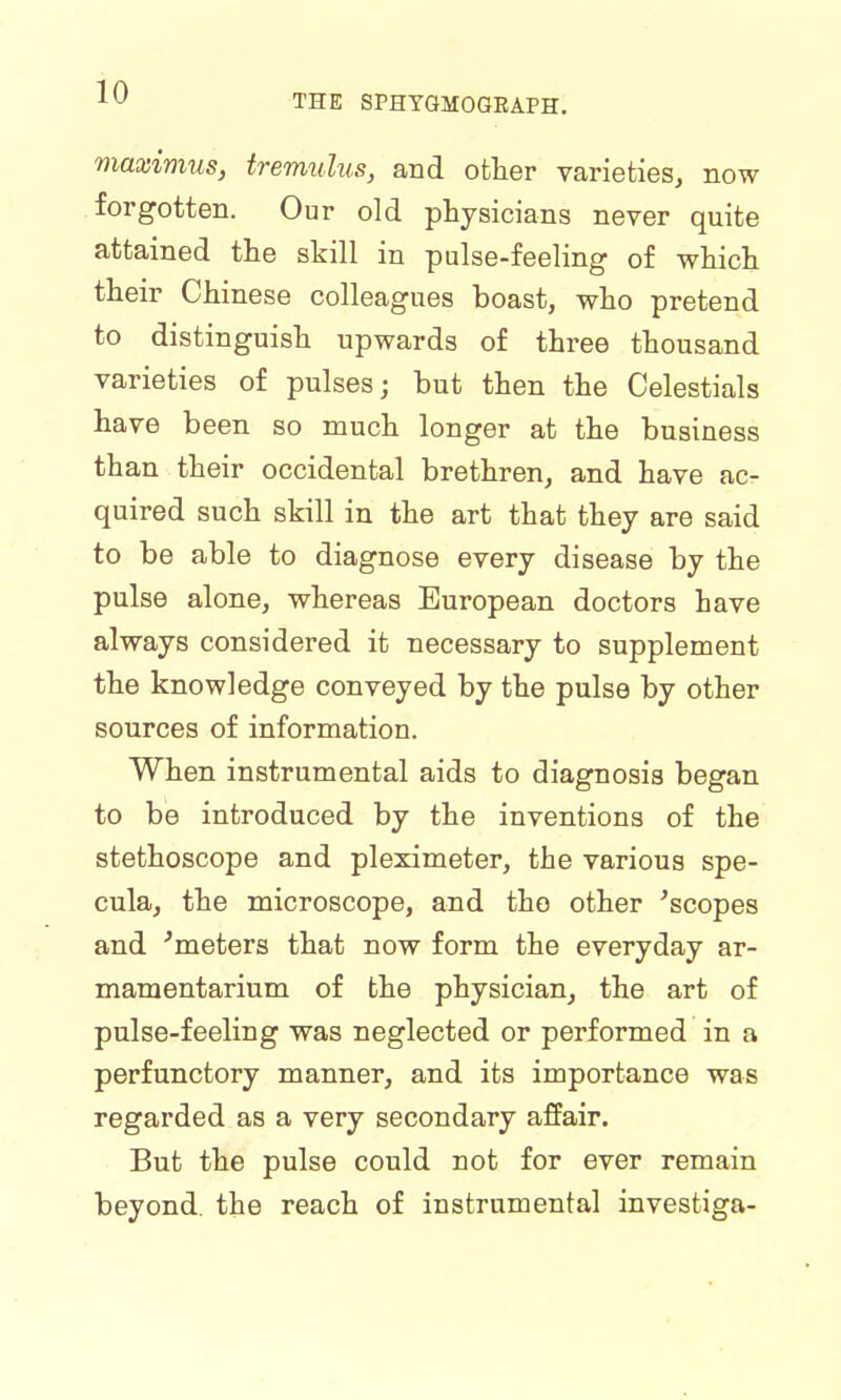 THE SPHYGMOGRAPH. maximus, tremulus, and other varieties, now forgotten. Our old physicians never quite attained the skill in pulse-feeling of which their Chinese colleagues boast, who pretend to distinguish upwards of three thousand varieties of pulses; but then the Celestials have been so much longer at the business than their occidental brethren, and have ac- quired such skill in the art that they are said to be able to diagnose every disease by the pulse alone, whereas European doctors have always considered it necessary to supplement the knowledge conveyed by the pulse by other sources of information. When instrumental aids to diagnosis began to be introduced by the inventions of the stethoscope and pleximeter, the various spe- cula, the microscope, and the other 'scopes and 'meters that now form the everyday ar- mamentarium of the physician, the art of pulse-feeling was neglected or performed in a perfunctory manner, and its importance was regarded as a very secondary affair. But the pulse could not for ever remain beyond, the reach of instrumental investiga-