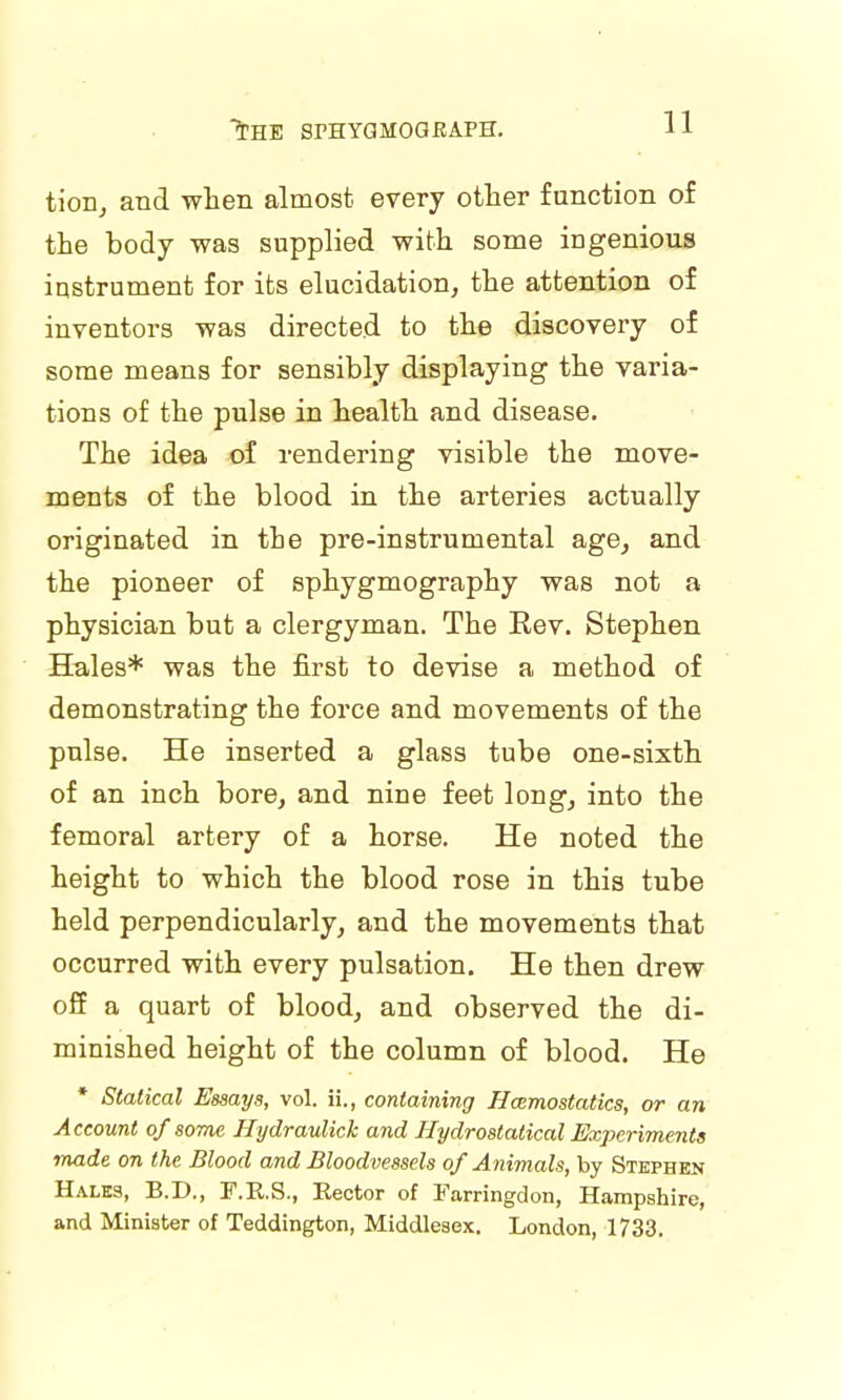 tion, and when almost every other function of the body was supplied with some ingenious instrument for its elucidation, the attention of inventors was directed to the discovery of some means for sensibly displaying the varia- tions of the pulse in health and disease. The idea of rendering visible the move- ments of the blood in the arteries actually originated in the pre-instrumental age, and the pioneer of sphygmography was not a physician but a clergyman. The Rev. Stephen Hales* was the first to devise a method of demonstrating the force and movements of the pulse. He inserted a glass tube one-sixth of an inch bore, and nine feet long, into the femoral artery of a horse. He noted the height to which the blood rose in this tube held perpendicularly, and the movements that occurred with every pulsation. He then drew off a quart of blood, and observed the di- minished height of the column of blood. He * Statical Essays, vol. ii., containing Haemostatics, or an Account of some Hydraulick and Hydrostatical Experiments made on the Blood and Bloodvessels of Animals, by Stephen Hales, B.D., F.E.S., Rector of Farringdon, Hampshire, and Minister of Teddington, Middlesex. London, 1733.