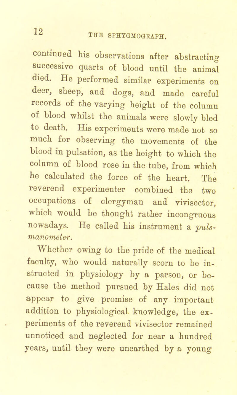 THE SPHYGMOGRAPH. continued hia observations after abstracting successive quarts of blood until the animal died. He performed similar experiments on deer, sheep, and dogs, and made careful records of the varying height of the column of blood whilst the animals were slowly bled to death. His experiments were made not so much for observing the movements of the blood in pulsation, as the height to which the column of blood rose in the tube, from which he calculated the force of the heart. The reverend experimenter combined the two occupations of clergyman and vivisector, which would be thought rather incongruous nowadays. He called his instrument a puls- manometer. Whether owing to the pride of the medical faculty, who would naturally scorn to be in- structed in physiology by a parson, or be- cause the method pursued by Hales did not appear to give promise of any important addition to physiological knowledge, the ex- periments of the reverend vivisector remained unnoticed and neglected for near a hundred years, until they were unearthed by a young