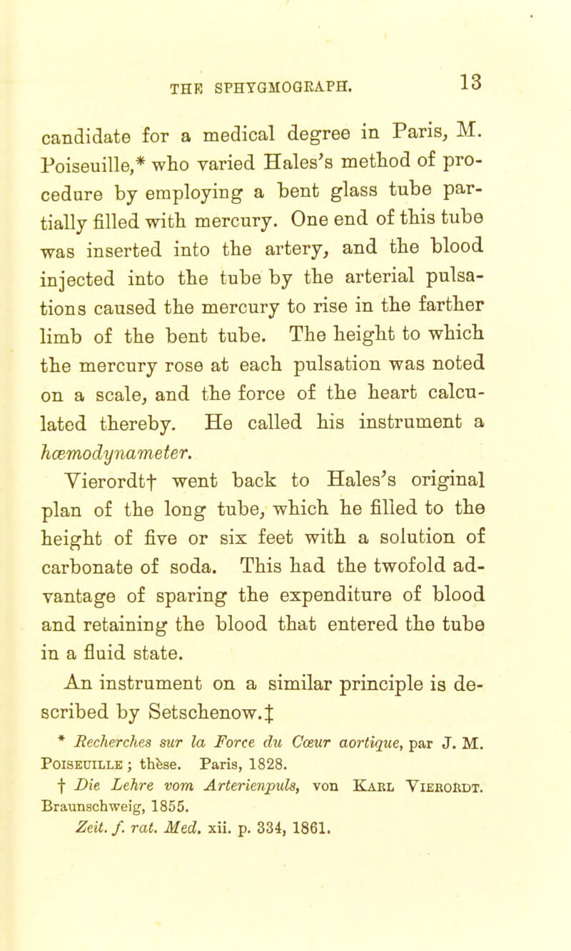 candidate for a medical degree in Paris, M. Poiseuille,* who varied Hales's method of pro- cedure by employing a bent glass tube par- tially filled with mercury. One end of this tube was inserted into the artery, and the blood injected into the tube by the arterial pulsa- tions caused the mercury to rise in the farther limb of the bent tube. The height to which the mercury rose at each pulsation was noted on a scale, and the force of the heart calcu- lated thereby. He called his instrument a hcemodynameter. Vierordtf went back to Hales's original plan of the long tube, which he filled to the height of five or six feet with a solution of carbonate of soda. This had the twofold ad- vantage of sparing the expenditure of blood and retaining the blood that entered the tube in a fluid state. An instrument on a similar principle is de- scribed by Setschenow.J * Recherches sur la Force du Cozur aortique, par J. M. Poiseuille ; these. Paris, 1828. f Die Lehre vom Arterienpuls, von Karl VieroRdt. Braunschweig, 1855. Zeit.f. rat. Med. xii. p. 334, 1861.