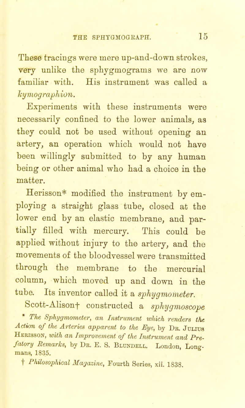 These tracings were mere up-and-down strokes, very unlike the sphygmograms we are now familiar with. His instrument was called a hymographion. Experiments with these instruments were necessarily confined to the lower animals, as they could not be used without opening an artery, an operation which would not have been willingly submitted to by any human being or other animal who had a choice in the matter. Herisson* modified the instrument by em- ploying a straight glass tube, closed at the lower end by an elastic membrane, and par- tially filled with mercury. This could be applied without injury to the artery, and the movements of the bloodvessel were transmitted through the membrane to the mercurial column, which moved up and down in the tube. Its inventor called it a sphygmometer. Scott-Alisonf constructed a spliygmoscope The Sphygmometer, an Instrument which renders the. Action of the Arteries apparent to the Eye, by Dr. Julius Herisson, with an Improvement of the Instrument and Pre- fatory Remarks, by Dr. E. S. Blundell. London, Long- mans, 1835. f Philosophical Magazine, Fourth Series, xii. 1838.