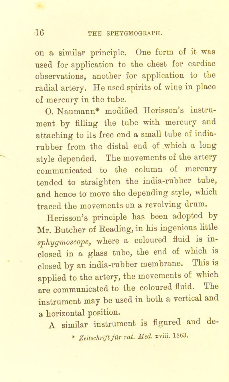 on a similar principle. One form of it was used for application to the chest for cardiac observations, another for application to the radial artery. He used spirits of wine in place of mercury in the tube. 0. Naumann* modified Herisson's instru- ment by filling the tube with mercury and attaching to its free end a small tube of india- rubber from the distal end of which a long style depended. The movements of the artery communicated to the column of mercury tended to straighten the india-rubber tube, and hence to move the depending style, which traced the movements on a revolving drum. Herisson's principle has been adopted by Mr. Butcher of Heading, in his ingenious little sphygmoscope, where a coloured fluid is in- closed in a glass tube, the end of which is closed by an india-rubber membrane. This is applied to the artery, the movements of which are communicated to the coloured fluid. The instrument may be used in both a vertical and a horizontal position. A similar instrument is figured and de- * Zeitschriftfiir rat. Med. xviii. 1863.