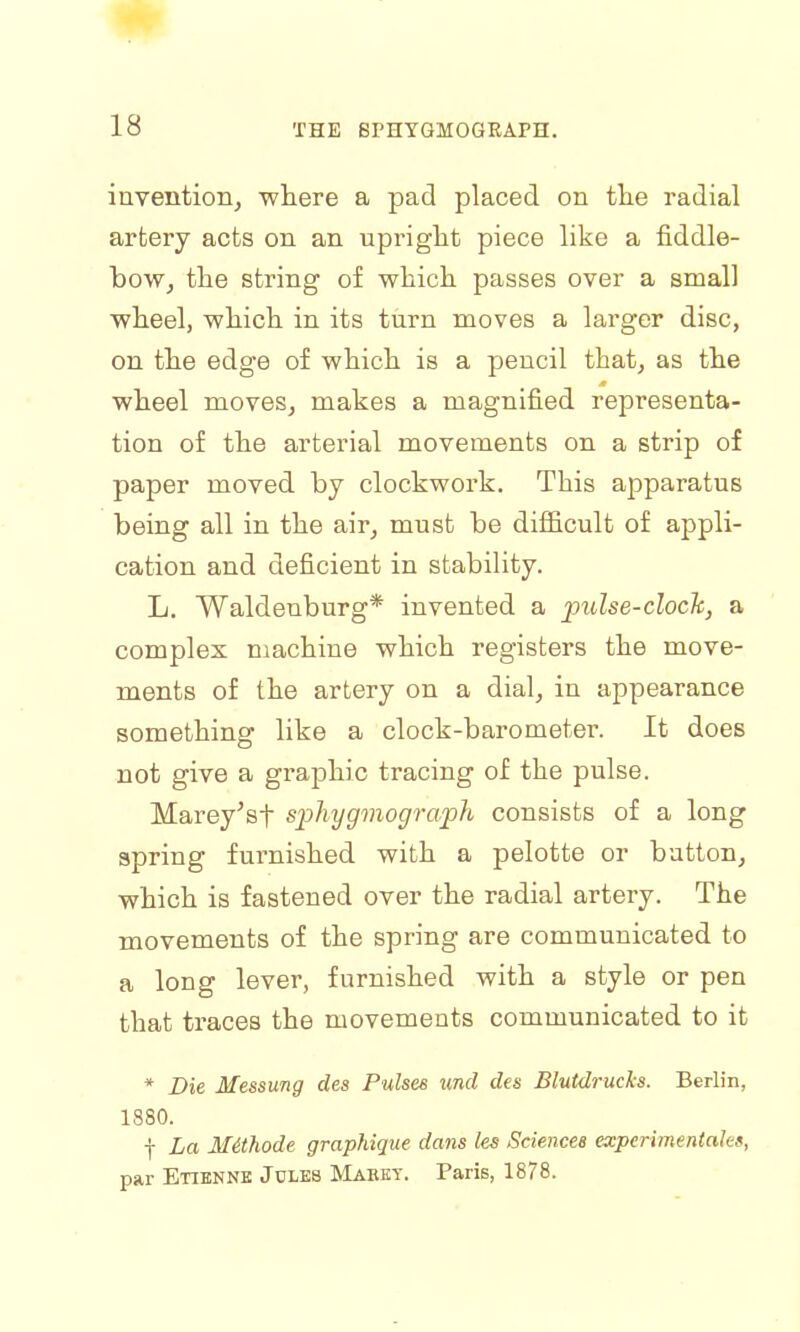 invention, -where a pad placed on the radial artery acts on an upright piece like a fiddle- how, the string of which passes over a small wheel, which in its turn moves a larger disc, on the edge of which is a pencil that, as the wheel moves, makes a magnified representa- tion of the arterial movements on a strip of paper moved by clockwork. This apparatus being all in the air, must be difficult of appli- cation and deficient in stability. L. Waldenburg* invented a pulse-clock, a complex machine which registers the move- ments of the artery on a dial, in appearance something like a clock-barometer. It does not give a graphic tracing of the pulse. Marey'sf sphygmograph consists of a long spring furnished with a pelotte or button, which is fastened over the radial artery. The movements of the spring are communicated to a long lever, furnished with a style or pen that traces the movements communicated to it * Die Messung des Pulses unci des Blutdrucks. Berlin, 1880. f La Mithode graphique dans les Sciences experimentales, par Etienne Jules Mabkt. Paris, 1878.