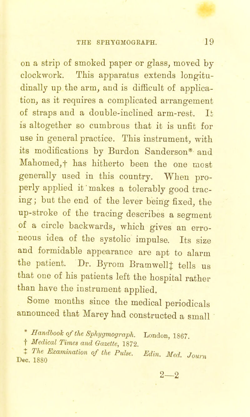 on a strip of smoked paper or glass, moved by clockwork. This apparatus extends longitu- dinally up the arm, and is difficult of applica- tion, as it requires a complicated arrangement of straps and a double-inclined arm-rest. It is altogether so cumbrous that it is unfit for use in general practice. This instrument, with its modifications by Burdon Sanderson* and Mahomed,f has hitherto been the one most generally used in this country. When pro- perly applied it' makes a tolerably good trac- ing ; but the end of the lever being fixed, the up-stroke of the tracing describes a segment of a circle backwards, which gives an erro- neous idea of the systolic impulse. Its size and formidable appearance are apt to alarm the patient. Dr. Byrom BramwellJ tells us that one of his patients left the hospital rather than have the instrument applied. Some months since the medical periodicals announced that Marey had constructed a small * Handbook of the Sphygmograph. London, 1867. t Medical Times and Gazette, 1872. J The Examination of the Pidse. Edin. Med. Journ 2—2