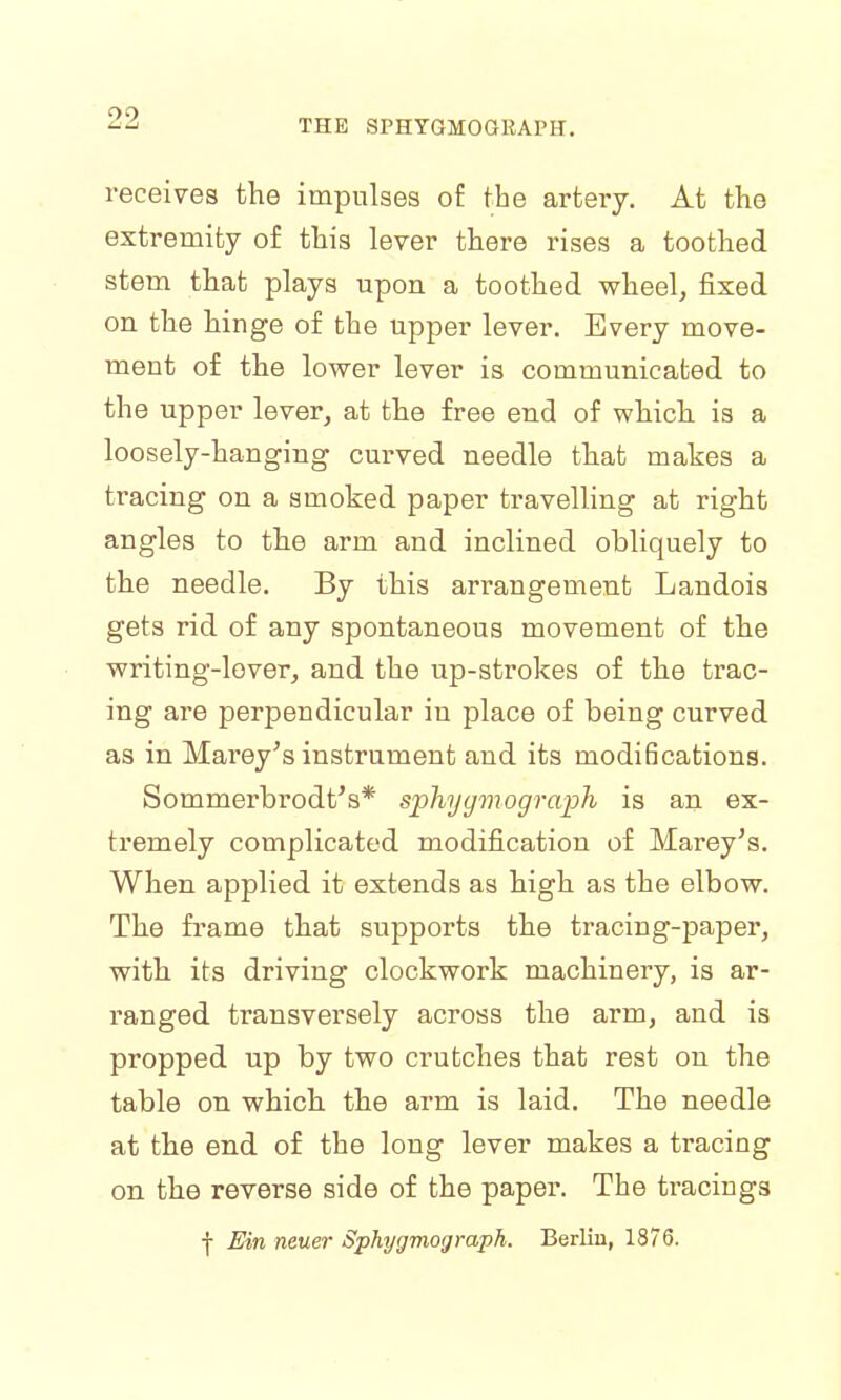 receives the impulses of the artery. At the extremity of this lever there rises a toothed stem that plays upon a toothed wheel, fixed on the hinge of the upper lever. Every move- ment of the lower lever is communicated to the upper lever, at the free end of which is a loosely-hanging curved needle that makes a tracing on a smoked paper travelling at right angles to the arm and inclined obliquely to the needle. By this arrangement Landois gets rid of any spontaneous movement of the writing-lover, and the up-strokes of the trac- ing are perpendicular in place of being curved as in Mai'ey's instrument and its modifications. Sommerbrodt's* spliyymoyraph is an ex- tremely complicated modification of Marey's. When applied it extends as high as the elbow. The frame that supports the tracing-paper, with its driving clockwork machinery, is ar- ranged transversely across the arm, and is propped up by two crutches that rest on the table on which the arm is laid. The needle at the end of the long lever makes a tracing on the reverse side of the paper. The tracings f Ein neuer Sphygmograph. Berlin, 1876.