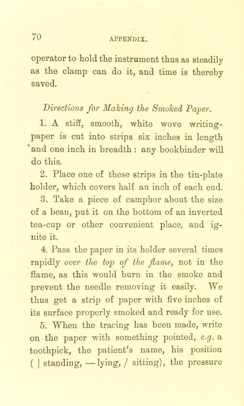 operator to hold the instrument thus as steadily as the clamp can do it, and time is thereby saved. Directions for Making the Smoked Paper. 1. A stiff, smooth, white wove writing- paper is cut into strips six inches in length * and one inch in breadth : any bookbinder will do this. 2. Place one of these strips in the tin-plate holder, which covers half an inch of each end. 3. Take a piece of camphor about the size of a bean, put it on the bottom of an inverted tea-cup or other convenient place, and ig- nite it. 4. Pass the paper in its holder several times rapidly over the top of the flame, not in the flame, as this would burn in the smoke and prevent the needle removing it easily. We thus get a strip of paper with five inches of its surface properly smoked and ready for use. 5. When the tracing has been made, write on the paper with something pointed, e.g. a toothpick, the patient's name, his position ( | standing, —lying, / sitting), the pressure