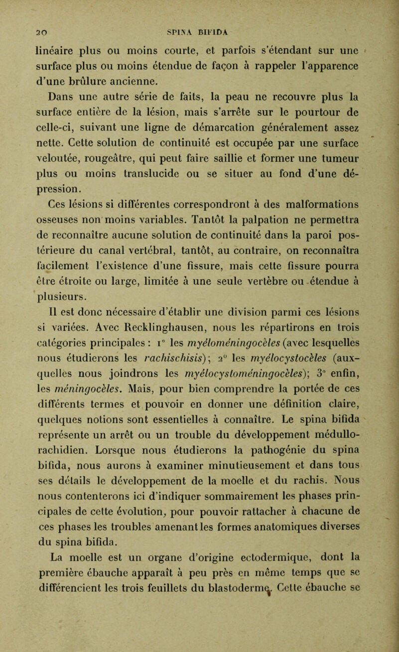 linéaire plus ou moins courte, et parfois s’étendant sur une surface plus ou moins étendue de façon à rappeler l’apparence d’une brûlure ancienne. Dans une autre série de faits, la peau ne recouvre plus la surface entière de la lésion, mais s’arrête sur le pourtour de celle-ci, suivant une ligne de démarcation généralement assez nette. Cette solution de continuité est occupée par une surface veloutée, rougeâtre, qui peut faire saillie et former une tumeur plus ou moins translucide ou se situer au fond d’une dé- pression. Ces lésions si différentes correspondront à des malformations osseuses non moins variables. Tantôt la palpation ne permettra de reconnaître aucune solution de continuité dans la paroi pos- térieure du canal vertébral, tantôt, au contraire, on reconnaîtra facilement l’existence d’une fissure, mais cette fissure pourra être étroite ou large, limitée à une seule vertèbre ou étendue à plusieurs. Il est donc nécessaire d’établir une division parmi ces lésions si variées. Avec Recklinghausen, nous les répartirons en trois catégories principales : i° les myéloméningocèles (avec lesquelles nous étudierons les rachischisis)\ 2° les myélocystocèles (aux- quelles nous joindrons les myélocystoméningocèles); 3° enfin, les méningocèles. Mais, pour bien comprendre la portée de ces différents termes et pouvoir en donner une définition claire, quelques notions sont essentielles à connaître. Le spina bifida représente un arrêt ou un trouble du développement médullo- rachidien. Lorsque nous étudierons la pathogénie du spina bifida, nous aurons à examiner minutieusement et dans tous ses détails le développement de la moelle et du rachis. Nous nous contenterons ici d’indiquer sommairement les phases prin- cipales de cette évolution, pour pouvoir rattacher à chacune de ces phases les troubles amenant les formes anatomiques diverses du spina bifida. La moelle est un organe d’origine ectodermique, dont la première ébauche apparaît à peu près en même temps que se différencient les trois feuillets du blastoderm^. Cette ébauche se