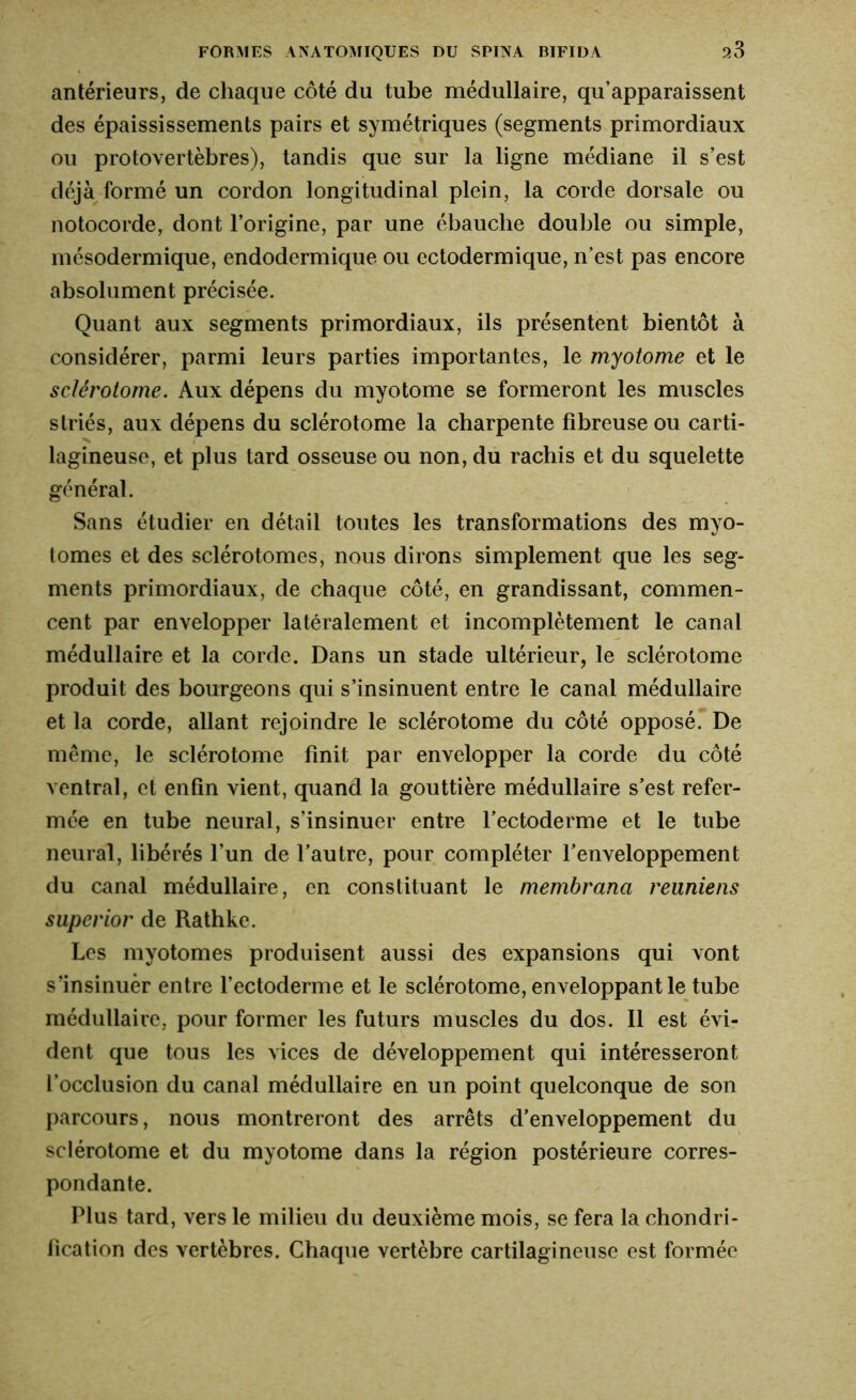 antérieurs, de chaque côté du tube médullaire, qu’apparaissent des épaississements pairs et symétriques (segments primordiaux ou protovertèbres), tandis que sur la ligne médiane il s’est déjà formé un cordon longitudinal plein, la corde dorsale ou notocorde, dont l’origine, par une ébauche double ou simple, mésodermique, endodermique ou ectodermique, n’est pas encore absolument précisée. Quant aux segments primordiaux, ils présentent bientôt à considérer, parmi leurs parties importantes, le myotome et le sclérotome. Aux dépens du myotome se formeront les muscles striés, aux dépens du sclérotome la charpente fibreuse ou carti- lagineuse, et plus tard osseuse ou non, du rachis et du squelette général. Sans étudier en détail toutes les transformations des myo- tonies et des sclérotomes, nous dirons simplement que les seg- ments primordiaux, de chaque côté, en grandissant, commen- cent par envelopper latéralement et incomplètement le canal médullaire et la corde. Dans un stade ultérieur, le sclérotome produit des bourgeons qui s’insinuent entre le canal médullaire et la corde, allant rejoindre le sclérotome du côté opposé. De même, le sclérotome finit par envelopper la corde du côté ventral, et enfin vient, quand la gouttière médullaire s’est refer- mée en tube neural, s’insinuer entre l’ectoderme et le tube neural, libérés l’un de l’autre, pour compléter l’enveloppement du canal médullaire, en constituant le membrana reuniens superior de Rathke. Les myotomes produisent aussi des expansions qui vont s’insinuer entre l’ectoderme et le sclérotome, enveloppant le tube médullaire, pour former les futurs muscles du dos. Il est évi- dent que tous les vices de développement qui intéresseront l’occlusion du canal médullaire en un point quelconque de son parcours, nous montreront des arrêts d’enveloppement du sclérotome et du myotome dans la région postérieure corres- pondante. Plus tard, vers le milieu du deuxième mois, se fera la chondri- fication des vertèbres. Chaque vertèbre cartilagineuse est formée