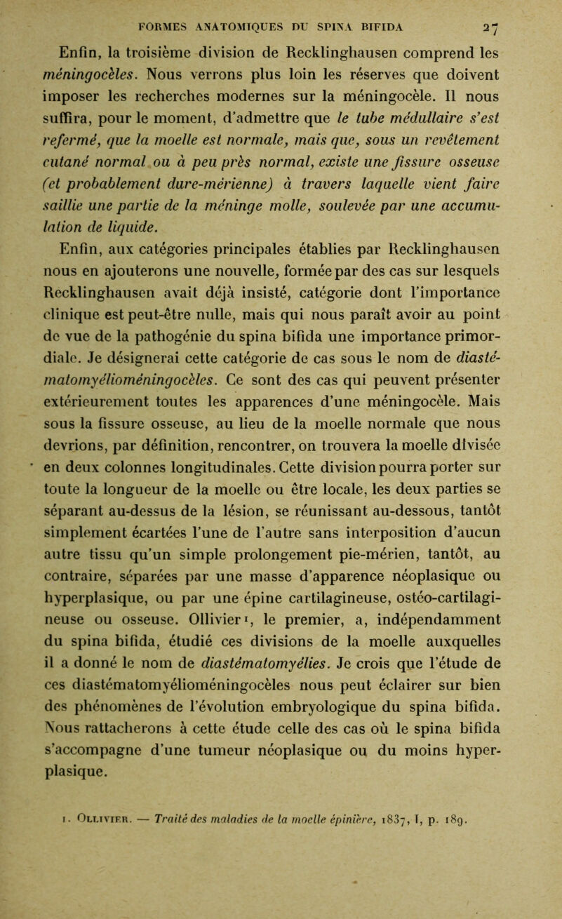 Enfin, la troisième division de Recklinghausen comprend les méningocèles. Nous verrons plus loin les réserves que doivent imposer les recherches modernes sur la méningocèle. Il nous suffira, pour le moment, d’admettre que le tube médullaire s’est refermé, que la moelle est normale, mais que, sous un revêtement cutané normal ou à peu près normal, existe une fissure osseuse (et probablement dure-mèrienne) à travers laquelle vient faire saillie une partie de la méninge molle, soulevée par une accumu- lation de liquide. Enfin, aux catégories principales établies par Recklinghausen nous en ajouterons une nouvelle, formée par des cas sur lesquels Recklinghausen avait déjà insisté, catégorie dont l’importance clinique est peut-être nulle, mais qui nous paraît avoir au point de vue de la pathogénie du spina bifida une importance primor- diale. Je désignerai cette catégorie de cas sous le nom de diasté- matomyélioméningocèles. Ce sont des cas qui peuvent présenter extérieurement toutes les apparences d’une méningocèle. Mais sous la fissure osseuse, au lieu de la moelle normale que nous devrions, par définition, rencontrer, on trouvera la moelle divisée en deux colonnes longitudinales. Cette division pourra porter sur toute la longueur de la moelle ou être locale, les deux parties se séparant au-dessus de la lésion, se réunissant au-dessous, tantôt simplement écartées l’une de l’autre sans interposition d’aucun autre tissu qu’un simple prolongement pie-mérien, tantôt, au contraire, séparées par une masse d’apparence néoplasique ou hyperplasique, ou par une épine cartilagineuse, ostéo-cartilagi- neuse ou osseuse. Ollivier*, le premier, a, indépendamment du spina bifida, étudié ces divisions de la moelle auxquelles il a donné le nom de diastématomyélies. Je crois que l’étude de ces diastématomyélioméningocèles nous peut éclairer sur bien des phénomènes de l’évolution embryologique du spina bifida. Nous rattacherons à cette étude celle des cas où le spina bifida s’accompagne d’une tumeur néoplasique ou du moins hyper- plasique. 1. Ollivier. — Traité des maladies de la moelle épinière, 1837, T, p. 189.