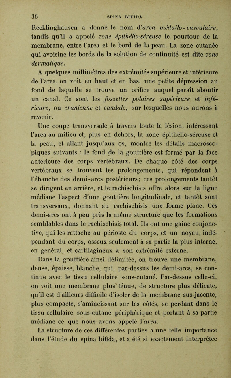 Recklinghausen a donné le nom d'area médullo- vasculaire, tandis qu’il a appelé zone épithélio-séreuse le pourtour de la membrane, entre l’area et le bord de la peau. La zone cutanée qui avoisine les bords de la solution de continuité est dite zone dermatique. A quelques millimètres des extrémités supérieure et inférieure de l’area, on voit, en haut et en bas, une petite dépression au fond de laquelle se trouve un orifice auquel paraît aboutir un canal. Ce sont les fossettes polaires supérieure et infé- rieure, ou crânienne et caudale, sur lesquelles nous aurons à revenir. Une coupe transversale à travers toute la lésion, intéressant l’area au milieu et, plus en dehors, la zone épithélio-séreuse et la peau, et allant jusqu’aux os, montre les détails macrosco- piques suivants : le fond de la gouttière est formé par la face antérieure des corps vertébraux. De chaque côté des corps vertébraux se trouvent les prolongements, qui répondent à l’ébauche des demi-arcs postérieurs; ces prolongements tantôt se dirigent en arrière, et le rachischisis offre alors sur la ligne médiane l’aspect d’une gouttière longitudinale, et tantôt sont transversaux, donnant au rachischisis une forme plane. Ces demi-arcs ont à peu près la même structure que les formations semblables dans le rachischisis total. Ils ont une gaine conjonc- tive, qui les rattache au périoste du corps, et un noyau, indé- pendant du corps, osseux seulement à sa partie la plus interne, en général, et cartilagineux à son extrémité externe. Dans la gouttière ainsi délimitée, on trouve une membrane, dense, épaisse, blanche, qui, par-dessus les demi-arcs, se con- tinue avec le tissu cellulaire sous-cutané. Par-dessus celle-ci, on voit une membrane plus'ténue, de structure plus délicate, qu’il est d’ailleurs difficile d’isoler de la membrane sus-jacente, plus compacte, s’amincissant sur les côtés, se perdant dans le tissu cellulaire sous-cutané périphérique et portant à sa partie médiane ce que nous avons appelé Yarea. La structure de ces différentes parties a une telle importance dans l’étude du spina bifida, et a été si exactement interprétée