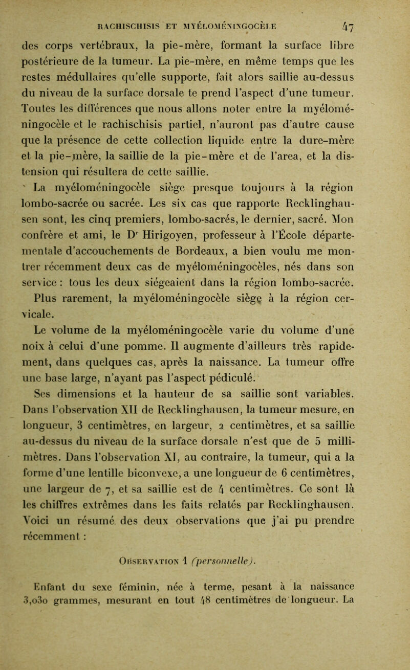 des corps vertébraux, la pie-mère, formant la surface libre postérieure de la tumeur. La pie-mère, en même temps que les restes médullaires qu’elle supporte, fait alors saillie au-dessus du niveau de la surface dorsale te prend l’aspect d’une tumeur. Toutes les différences que nous allons noter entre la myélomé- ningocèle et le rachischisis partiel, n’auront pas d’autre cause que la présence de cette collection liquide entre la dure-mère et la pie-mère, la saillie de la pie-mère et de l’area, et la dis- tension qui résultera de cette saillie. ' La myéloméningocèle siège presque toujours à la région lombo-sacrée ou sacrée. Les six cas que rapporte Recklinghau- sen sont, les cinq premiers, lombo-sacrés, le dernier, sacré. Mon confrère et ami, le Dr Hirigoyen, professeur à l’École départe- mentale d’accouchements de Bordeaux, a bien voulu me mon- trer récemment deux cas de myéloméningocèles, nés dans son service : tous les deux siégeaient dans la région lombo-sacrée. Plus rarement, la myéloméningocèle siègç à la région cer- vicale. Le volume de la myéloméningocèle varie du volume d’une noix à celui d’une pomme. Il augmente d’ailleurs très rapide- ment, dans quelques cas, après la naissance. La tumeur offre une base large, n’ayant pas l’aspect pédiculé. Ses dimensions et la hauteur de sa saillie sont variables. Dans l’observation XII de Recklinghausen, la tumeur mesure, en longueur, 3 centimètres, en largeur, 2 centimètres, et sa saillie au-dessus du niveau de la surface dorsale n’est que de 5 milli- mètres. Dans l’observation XI, au contraire, la tumeur, qui a la forme d’une lentille biconvexe, a une longueur de 6 centimètres, une largeur de 7, et sa saillie est de 4 centimètres. Ce sont là les chiffres extrêmes dans les faits relatés par Recklinghausen. Voici un résumé des deux observations que j’ai pu prendre récemment : Observation 1 (personnelle). Enfant du sexe féminin, née à terme, pesant à la naissance 3,o3o grammes, mesurant en tout 48 centimètres de longueur. La