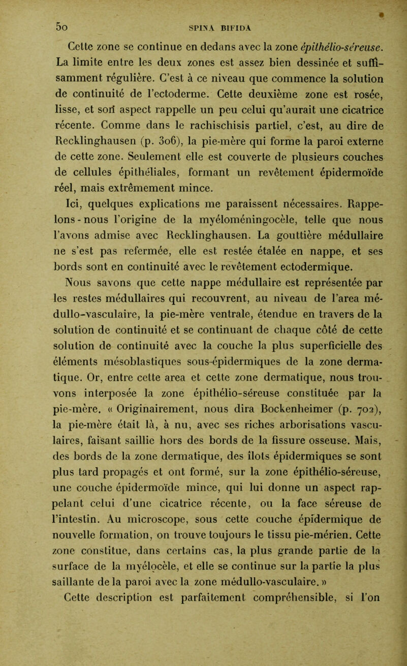 Cette zone se continue en dedans avec la zone épilhélio-séreuse. La limite entre les deux zones est assez bien dessinée et suffi- samment régulière. C’est à ce niveau que commence la solution de continuité de l’ectoderme. Cette deuxième zone est rosée, lisse, et sort aspect rappelle un peu celui qu’aurait une cicatrice récente. Comme dans le rachischisis partiel, c’est, au dire de Recklinghausen (p. 3o6), la pie-mère qui forme la paroi externe de cette zone. Seulement elle est couverte de plusieurs couches de cellules épithéliales, formant un revêtement épidermoïde réel, mais extrêmement mince. Ici, quelques explications me paraissent nécessaires. Rappe- lons - nous l’origine de la myéloméningocèle, telle que nous l’avons admise avec Recklinghausen. La gouttière médullaire ne s’est pas refermée, elle est restée étalée en nappe, et ses bords sont en continuité avec le revêtement ectodermique. Nous savons que cette nappe médullaire est représentée par les restes médullaires qui recouvrent, au niveau de l’area mé- dullo-vasculaire, la pie-mère ventrale, étendue en travers de la solution de continuité et se continuant de chaque côté de cette solution de continuité avec la couche la plus superficielle des éléments mésoblastiques sous-épidermiques de la zone derma- tique. Or, entre cette area et cette zone dermatique, nous trou- vons interposée la zone épithélio-séreuse constituée par la pie-mère. « Originairement, nous dira Bockenheimer (p. 702), la pie-mère était là, à nu, avec ses riches arborisations vascu- laires, faisant saillie hors des bords de la fissure osseuse. Mais, des bords de la zone dermatique, des îlots épidermiques se sont plus tard propagés et ont formé, sur la zone épithélio-séreuse, une couche épidermoïde mince, qui lui donne un aspect rap- pelant celui d’une cicatrice récente, ou la face séreuse de l’intestin. Au microscope, sous cette couche épidermique de nouvelle formation, on trouve toujours le tissu pie-mérien. Cette zone constitue, dans certains cas, la plus grande partie de la surface de la myélocèle, et elle se continue sur la partie la plus saillante de la paroi avec la zone médullo-vasculaire. » Cette description est parfaitement compréhensible, si l’on