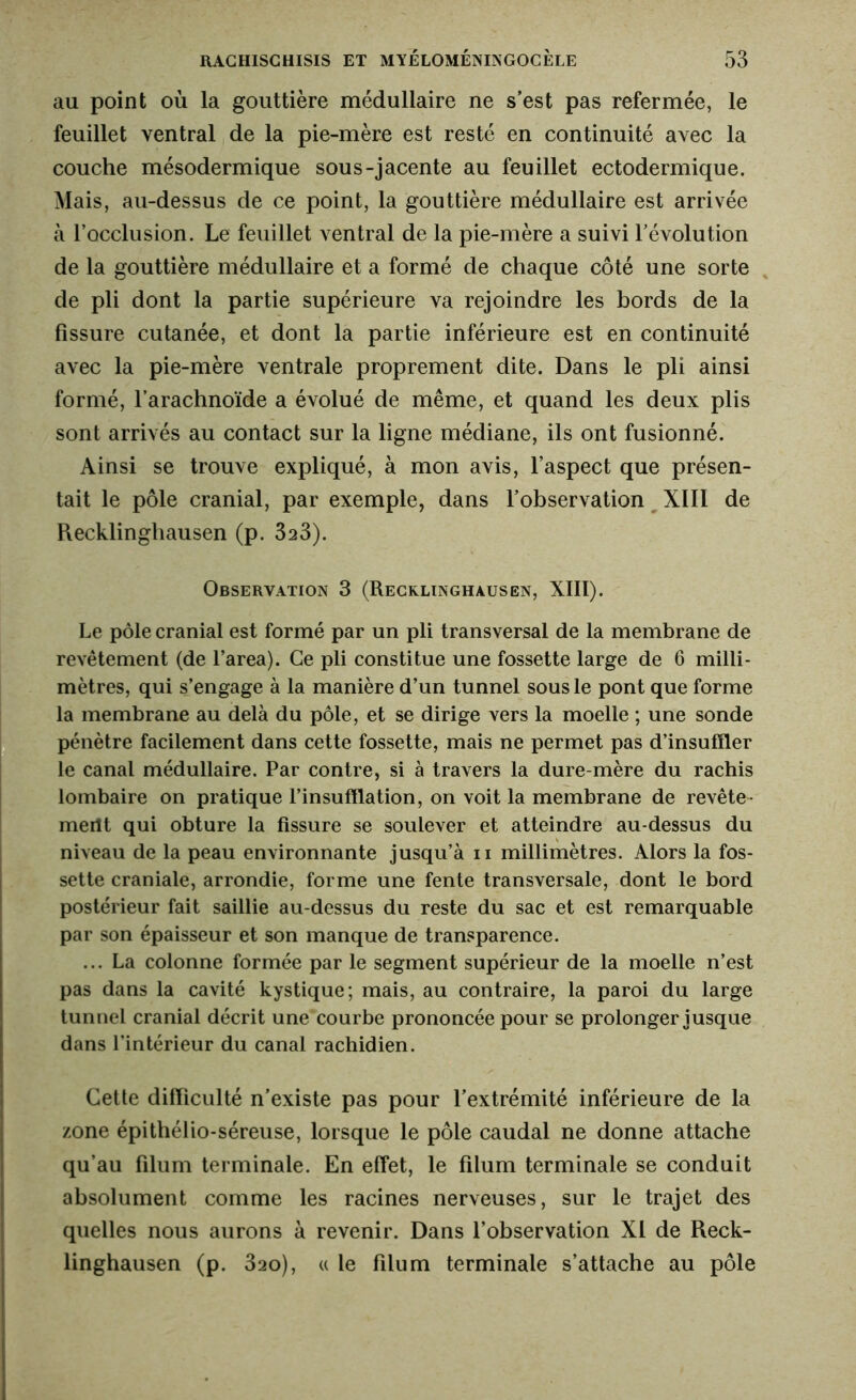 au point où la gouttière médullaire ne s’est pas refermée, le feuillet ventral de la pie-mère est resté en continuité avec la couche mésodermique sous-jacente au feuillet ectodermique. Mais, au-dessus de ce point, la gouttière médullaire est arrivée à l’occlusion. Le feuillet ventral de la pie-mère a suivi l’évolution de la gouttière médullaire et a formé de chaque côté une sorte de pli dont la partie supérieure va rejoindre les bords de la fissure cutanée, et dont la partie inférieure est en continuité avec la pie-mère ventrale proprement dite. Dans le pli ainsi formé, l’arachnoïde a évolué de même, et quand les deux plis sont arrivés au contact sur la ligne médiane, ils ont fusionné. Ainsi se trouve expliqué, à mon avis, l’aspect que présen- tait le pôle cranial, par exemple, dans l’observation XIII de Recklinghausen (p. 323). Observation 3 (Recklinghausen, XIII). Le pôle cranial est formé par un pli transversal de la membrane de revêtement (de l’area). Ce pli constitue une fossette large de 6 milli- mètres, qui s’engage à la manière d’un tunnel sous le pont que forme la membrane au delà du pôle, et se dirige vers la moelle ; une sonde pénètre facilement dans cette fossette, mais ne permet pas d’insuffler le canal médullaire. Par contre, si à travers la dure-mère du rachis lombaire on pratique l’insufflation, on voit la membrane de revête- merit qui obture la fissure se soulever et atteindre au-dessus du niveau de la peau environnante jusqu’à n millimètres. Alors la fos- sette craniale, arrondie, forme une fente transversale, dont le bord postérieur fait saillie au-dessus du reste du sac et est remarquable par son épaisseur et son manque de transparence. ... La colonne formée par le segment supérieur de la moelle n’est pas dans la cavité kystique; mais, au contraire, la paroi du large tunnel cranial décrit une courbe prononcée pour se prolonger jusque dans l’intérieur du canal rachidien. Cette difficulté n’existe pas pour l’extrémité inférieure de la zone épithélio-séreuse, lorsque le pôle caudal ne donne attache qu’au filum terminale. En effet, le filum terminale se conduit absolument comme les racines nerveuses, sur le trajet des quelles nous aurons à revenir. Dans l’observation XI de Reck- linghausen (p. 32o), « le filum terminale s’attache au pôle