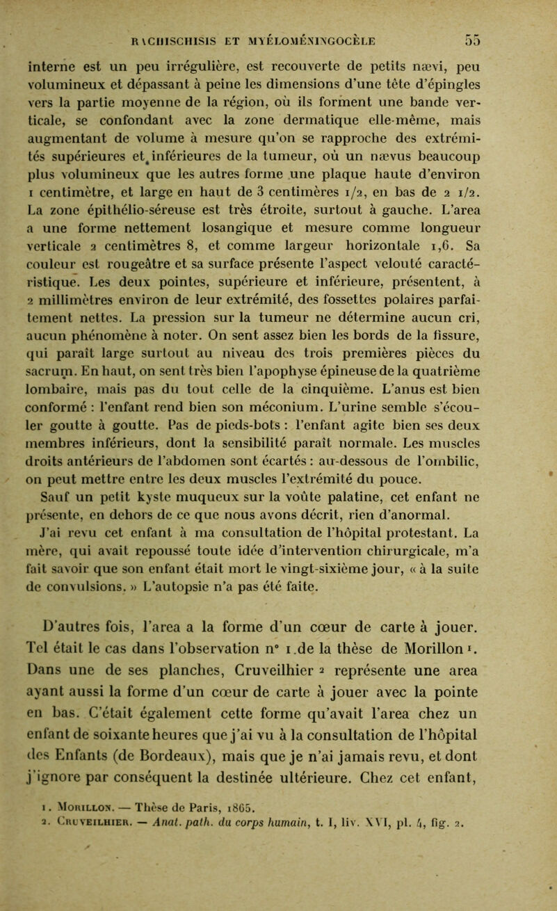 interne est un peu irrégulière, est recouverte de petits nævi, peu volumineux et dépassant à peine les dimensions d’une tête d’épingles vers la partie moyenne de la région, où ils forment une bande ver- ticale, se confondant avec la zone dermatique elle-même, mais augmentant de volume à mesure qu’on se rapproche des extrémi- tés supérieures et4 inférieures de la tumeur, où un nævus beaucoup plus volumineux que les autres forme une plaque haute d’environ 1 centimètre, et large en haut de 3 centimères 1/2, en bas de 2 1/2. La zone épithélio-séreuse est très étroite, surtout à gauche. L’area a une forme nettement losangique et mesure comme longueur verticale 2 centimètres 8, et comme largeur horizontale 1,6. Sa couleur est rougeâtre et sa surface présente l’aspect velouté caracté- ristique. Les deux pointes, supérieure et inférieure, présentent, à 2 millimètres environ de leur extrémité, des fossettes polaires parfai- tement nettes. La pression sur la tumeur ne détermine aucun cri, aucun phénomène à noter. On sent assez bien les bords de la fissure, qui paraît large surtout au niveau des trois premières pièces du sacrum. En haut, on sent très bien l’apophyse épineuse de la quatrième lombaire, mais pas du tout celle de la cinquième. L’anus est bien conformé : l’enfant rend bien son méconium. L’urine semble s’écou- ler goutte à goutte. Pas de pieds-bots : l’enfant agite bien ses deux membres inférieurs, dont la sensibilité paraît normale. Les muscles droits antérieurs de l’abdomen sont écartés : au-dessous de l’ombilic, on peut mettre entre les deux muscles l’extrémité du pouce. Sauf un petit kyste muqueux sur la voûte palatine, cet enfant ne présente, en dehors de ce que nous avons décrit, rien d’anormal. J’ai revu cet enfant à ma consultation de l’hôpital protestant. La mère, qui avait repoussé toute idée d’intervention chirurgicale, m’a fait savoir que son enfant était mort le vingt-sixième jour, « à la suite de convulsions. » L’autopsie n’a pas été faite. D’autres fois, l’area a la forme d’un cœur de carte à jouer. Tel était le cas dans l’observation n° i.de la thèse de Morillon ». Dans une de ses planches, Gruveilhier 2 représente une area ayant aussi la forme d’un cœur de carte à jouer avec la pointe en bas. C’était également cette forme qu’avait l’area chez un enfant de soixante heures que j’ai vu à la consultation de l’hôpital des Enfants (de Bordeaux), mais que je n’ai jamais revu, et dont j’ignore par conséquent la destinée ultérieure. Chez cet enfant, 1. Morillon. — Thèse de Paris, i865. a. Crlveilhier. — Anal. path, du corps humain, t. I, liv. XVI, pi. 4, fig. 2.