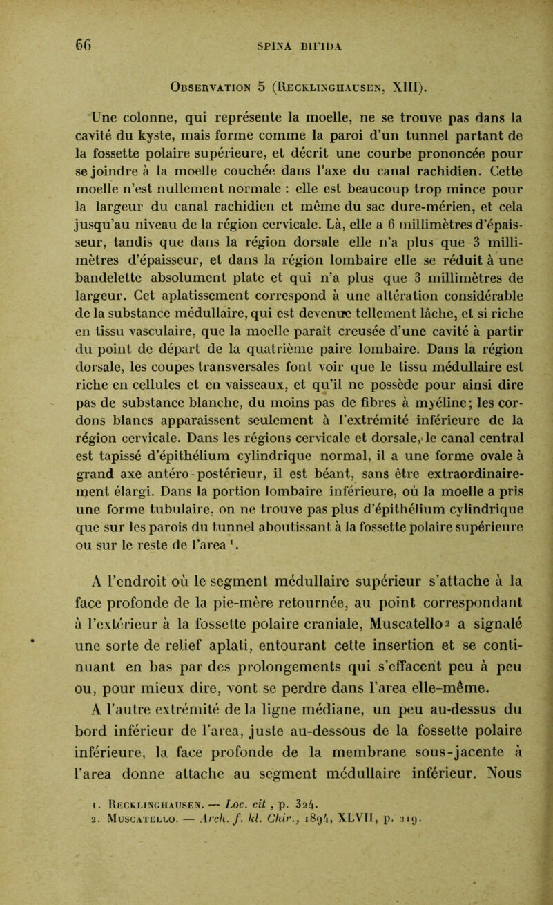 Observation 5 (Recklinghausen, XIII). Une colonne, qui représente la moelle, ne se trouve pas dans la cavité du kyste, mais forme comme la paroi d’un tunnel partant de la fossette polaire supérieure, et décrit une courbe prononcée pour se joindre à la moelle couchée dans l’axe du canal rachidien. Cette moelle n’est nullement normale : elle est beaucoup trop mince pour la largeur du canal rachidien et même du sac dure-mérien, et cela jusqu’au niveau de la région cervicale. Là, elle a 6 millimètres d’épais- seur, tandis que dans la région dorsale elle n’a plus que 3 milli- mètres d’épaisseur, et dans la région lombaire elle se réduit à une bandelette absolument plate et qui n’a plus que 3 millimètres de largeur. Cet aplatissement correspond à une altération considérable de la substance médullaire, qui est devenue tellement lâche, et si riche en tissu vasculaire, que la moelle paraît creusée d’une cavité à partir du point de départ de la quatrième paire lombaire. Dans la région dorsale, les coupes transversales font voir que le tissu médullaire est riche en cellules et en vaisseaux, et qu’il ne possède pour ainsi dire pas de substance blanche, du moins pas de fibres à myéline ; les cor- dons blancs apparaissent seulement à l’extrémité inférieure de la région cervicale. Dans les régions cervicale et dorsale,' le canal central est tapissé d’épithélium cylindrique normal, il a une forme ovale à grand axe antéro-postérieur, il est béant, sans être extraordinaire- ment élargi. Dans la portion lombaire inférieure, où la moelle a pris une forme tubulaire, on ne trouve pas plus d’épithélium cylindrique que sur les parois du tunnel aboutissant à la fossette polaire supérieure ou sur le reste de l’area1. A l’endroit où le segment médullaire supérieur s’attache à la face profonde de la pie-mère retournée, au point correspondant à l’extérieur à la fossette polaire craniale, Muscatello^ a signalé une sorte de relief aplati, entourant cette insertion et se conti- nuant en bas par des prolongements qui s’effacent peu à peu ou, pour mieux dire, vont se perdre dans l’area elle-même. A l’autre extrémité de la ligne médiane, un peu au-dessus du bord inférieur de l’area, juste au-dessous de la fossette polaire inférieure, la face profonde de la membrane sous-jacente à l’area donne attache au segment médullaire inférieur. Nous 1. Recklinghausen. — Loc. cit , p. 32^. 2. Muscatello. — Arch. f. kl. Chir., i8g4, XLVII, p. :mj.