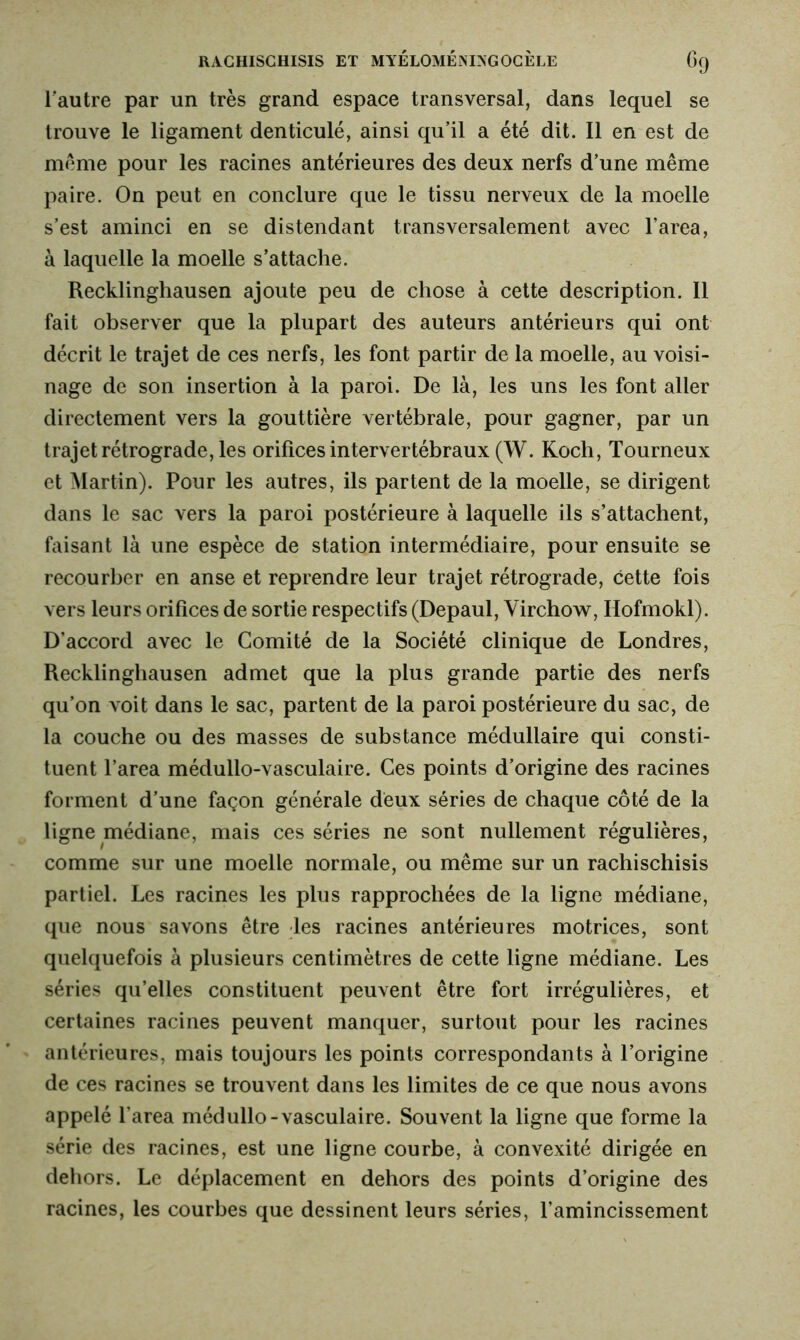 l’autre par un très grand espace transversal, dans lequel se trouve le ligament denticulé, ainsi qu’il a été dit. Il en est de meme pour les racines antérieures des deux nerfs d’une même paire. On peut en conclure que le tissu nerveux de la moelle s’est aminci en se distendant transversalement avec l’area, à laquelle la moelle s’attache. Recklinghausen ajoute peu de chose à cette description. Il fait observer que la plupart des auteurs antérieurs qui ont décrit le trajet de ces nerfs, les font partir de la moelle, au voisi- nage de son insertion à la paroi. De là, les uns les font aller directement vers la gouttière vertébrale, pour gagner, par un trajet rétrograde, les orifices intervertébraux (W. Koch, Tourneux et Martin). Pour les autres, ils partent de la moelle, se dirigent dans le sac vers la paroi postérieure à laquelle ils s’attachent, faisant là une espèce de station intermédiaire, pour ensuite se recourber en anse et reprendre leur trajet rétrograde, cette fois vers leurs orifices de sortie respectifs (Depaul, Virchow, Ilofmokl). D’accord avec le Comité de la Société clinique de Londres, Recklinghausen admet que la plus grande partie des nerfs qu’on voit dans le sac, partent de la paroi postérieure du sac, de la couche ou des masses de substance médullaire qui consti- tuent l’area médullo-vasculaire. Ces points d’origine des racines forment d’une façon générale deux séries de chaque côté de la ligne médiane, mais ces séries ne sont nullement régulières, comme sur une moelle normale, ou même sur un rachischisis partiel. Les racines les plus rapprochées de la ligne médiane, que nous savons être les racines antérieures motrices, sont quelquefois à plusieurs centimètres de cette ligne médiane. Les séries qu’elles constituent peuvent être fort irrégulières, et certaines racines peuvent manquer, surtout pour les racines antérieures, mais toujours les points correspondants à l’origine de ces racines se trouvent dans les limites de ce que nous avons appelé l'area médullo-vasculaire. Souvent la ligne que forme la série des racines, est une ligne courbe, à convexité dirigée en dehors. Le déplacement en dehors des points d’origine des racines, les courbes que dessinent leurs séries, l’amincissement