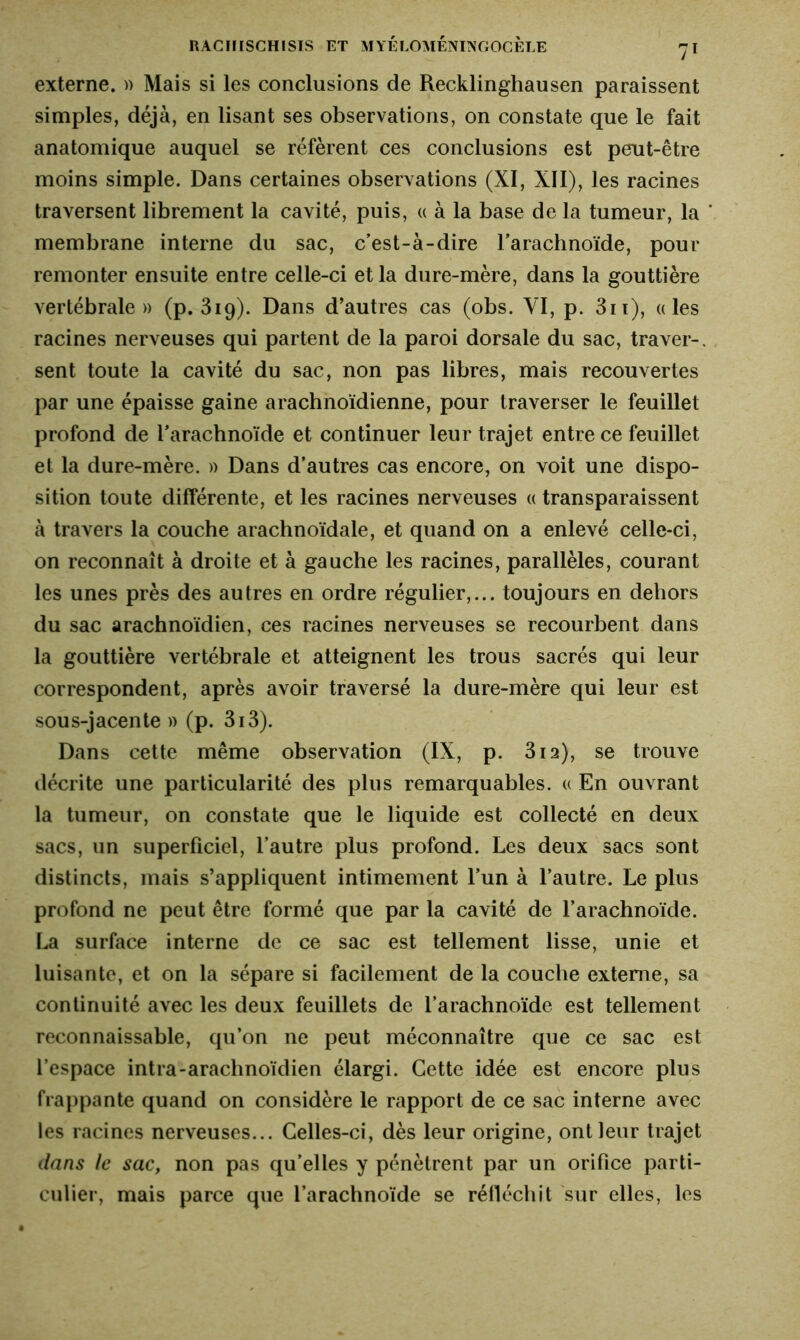 externe. » Mais si les conclusions de Recklinghausen paraissent simples, déjà, en lisant ses observations, on constate que le fait anatomique auquel se réfèrent ces conclusions est peut-être moins simple. Dans certaines observations (XI, XII), les racines traversent librement la cavité, puis, « à la base de la tumeur, la membrane interne du sac, c’est-à-dire l’arachnoïde, pour remonter ensuite entre celle-ci et la dure-mère, dans la gouttière vertébrale» (p. 319). Dans d’autres cas (obs. VI, p. 311), «les racines nerveuses qui partent de la paroi dorsale du sac, traver-, sent toute la cavité du sac, non pas libres, mais recouvertes par une épaisse gaine arachnoïdienne, pour traverser le feuillet profond de l’arachnoïde et continuer leur trajet entre ce feuillet et la dure-mère. » Dans d’autres cas encore, on voit une dispo- sition toute différente, et les racines nerveuses « transparaissent à travers la couche arachnoïdale, et quand on a enlevé celle-ci, on reconnaît à droite et à gauche les racines, parallèles, courant les unes près des autres en ordre régulier,... toujours en dehors du sac arachnoïdien, ces racines nerveuses se recourbent dans la gouttière vertébrale et atteignent les trous sacrés qui leur correspondent, après avoir traversé la dure-mère qui leur est sous-jacente » (p. 3i3). Dans cette même observation (IX, p. 312), se trouve décrite une particularité des plus remarquables. « En ouvrant la tumeur, on constate que le liquide est collecté en deux sacs, un superficiel, l’autre plus profond. Les deux sacs sont distincts, mais s’appliquent intimement l’un à l’autre. Le plus profond ne peut être formé que par la cavité de l’arachnoïde. La surface interne de ce sac est tellement lisse, unie et luisante, et on la sépare si facilement de la couche externe, sa continuité avec les deux feuillets de l’arachnoïde est tellement reconnaissable, qu’on ne peut méconnaître que ce sac est l’espace intra-arachnoïdien élargi. Cette idée est encore plus frappante quand on considère le rapport de ce sac interne avec les racines nerveuses... Celles-ci, dès leur origine, ont leur trajet dans le sac, non pas qu’elles y pénètrent par un orifice parti- culier, mais parce que l’arachnoïde se réfléchit sur elles, les