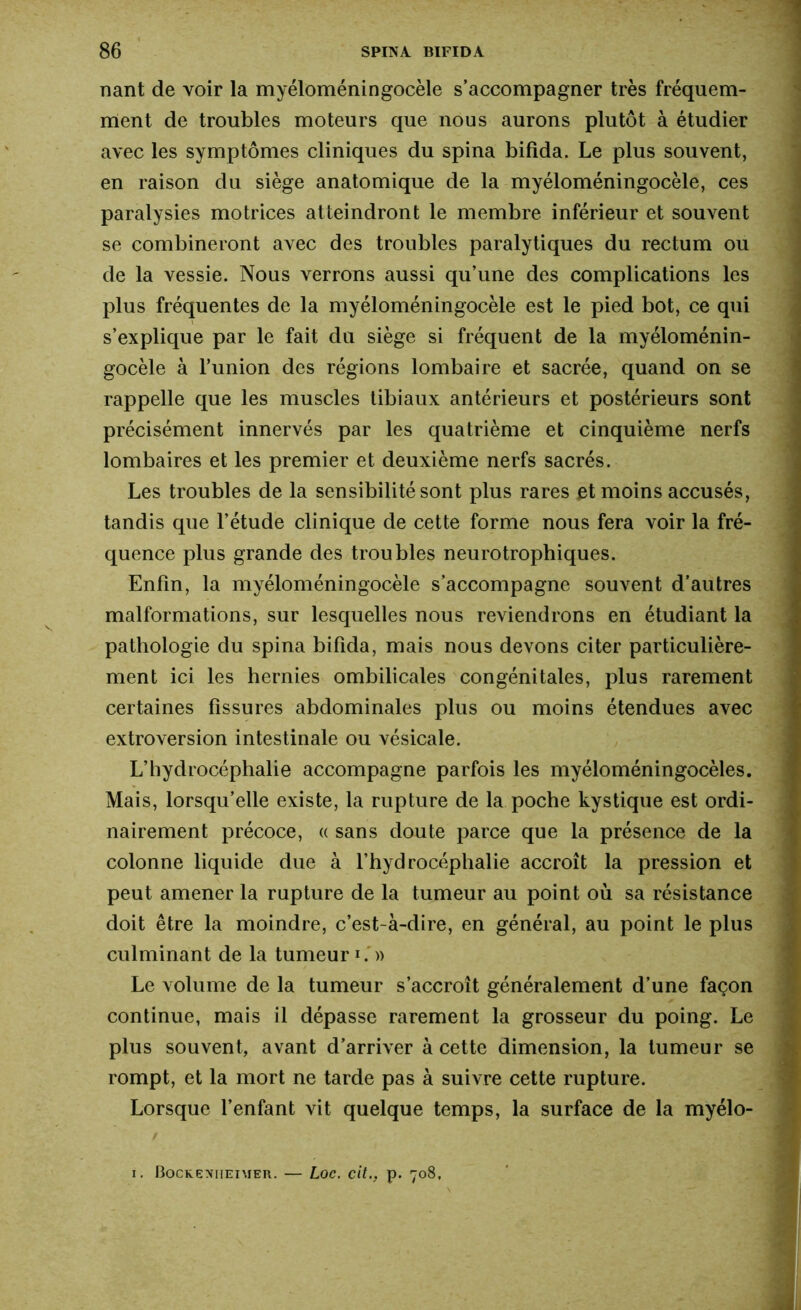 nant de voir la myéloméningocèle s’accompagner très fréquem- ment de troubles moteurs que nous aurons plutôt à étudier avec les symptômes cliniques du spina bifida. Le plus souvent, en raison du siège anatomique de la myéloméningocèle, ces paralysies motrices atteindront le membre inférieur et souvent se combineront avec des troubles paralytiques du rectum ou de la vessie. Nous verrons aussi qu’une des complications les plus fréquentes de la myéloméningocèle est le pied bot, ce qui s’explique par le fait du siège si fréquent de la myéloménin- gocèle à l’union des régions lombaire et sacrée, quand on se rappelle que les muscles tibiaux antérieurs et postérieurs sont précisément innervés par les quatrième et cinquième nerfs lombaires et les premier et deuxième nerfs sacrés. Les troubles de la sensibilité sont plus rares et moins accusés, tandis que l’étude clinique de cette forme nous fera voir la fré- quence plus grande des troubles neurotrophiques. Enfin, la myéloméningocèle s’accompagne souvent d’autres malformations, sur lesquelles nous reviendrons en étudiant la pathologie du spina bifida, mais nous devons citer particulière- ment ici les hernies ombilicales congénitales, plus rarement certaines fissures abdominales plus ou moins étendues avec extroversion intestinale ou vésicale. L’hydrocéphalie accompagne parfois les myéloméningocèles. Mais, lorsqu’elle existe, la rupture de la poche kystique est ordi- nairement précoce, « sans doute parce que la présence de la colonne liquide due à l’hydrocéphalie accroît la pression et peut amener la rupture de la tumeur au point où sa résistance doit être la moindre, c’est-à-dire, en général, au point le plus culminant de la tumeur1» Le volume de la tumeur s’accroît généralement d’une façon continue, mais il dépasse rarement la grosseur du poing. Le plus souvent, avant d’arriver à cette dimension, la tumeur se rompt, et la mort ne tarde pas à suivre cette rupture. Lorsque l’enfant vit quelque temps, la surface de la myélo- i. Bockenheimer. — Loc. cit., p. 708,