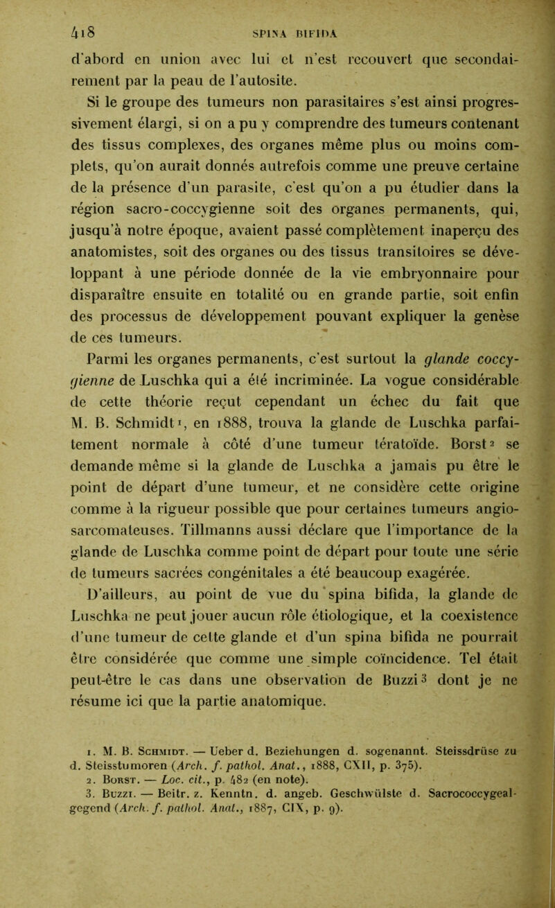 d'abord cn union avec lui el n’est recouvert que secondai- rement par la peau de l’autosite. Si le groupe des tumeurs non parasitaires s’est ainsi progres- sivement élargi, si on a pu y comprendre des tumeurs contenant des tissus complexes, des organes même plus ou moins com- plets, qu’on aurait donnés autrefois comme une preuve certaine de la présence d’un parasite, c'est qu’on a pu étudier dans la région sacro-coccygienne soit des organes permanents, qui, jusqu’à notre époque, avaient passé complètement inaperçu des anatomistes, soit des organes ou des tissus transitoires se déve- loppant à une période donnée de la vie embryonnaire pour disparaître ensuite en totalité ou en grande partie, soit enfin des processus de développement pouvant expliquer la genèse de ces tumeurs. Parmi les organes permanents, c’est surtout la glande coccy- gienne de Luschka qui a été incriminée. La vogue considérable de cette théorie reçut cependant un échec du fait que M. B. Schmidt i, en 1888, trouva la glande de Luschka parfai- tement normale à côté d’une tumeur tératoïde. Borsts se demande même si la glande de Luschka a jamais pu être le point de départ d’une tumeur, et ne considère cette origine comme à la rigueur possible que pour certaines tumeurs angio- sarcomaleuses. Tillmanns aussi déclare que l’importance de la glande de Luschka comme point de départ pour toute une série de tumeurs sacrées congénitales a été beaucoup exagérée. D’ailleurs, au point de vue du spina bifida, la glande de Luschka ne peut jouer aucun rôle étiologique, et la coexistence d’une tumeur de cette glande et d’un spina bifida ne pourrait être considérée que comme une simple coïncidence. Tel était peut-être le cas dans une observation de BuzziS dont je ne résume ici que la partie anatomique. 1. M. B. Schmidt. — Ueber d. Beziehungen d. sogenannt. Steissdrüse zu d. Steisstumoren (Arch. f. pathol. Anat., 1888, CXII, p. 375). 2. Borst. — Loc. cit., p. h82 (en note). 3. Buzzi. — Beitr. z. Kenntn. d. angeb. Geschwülste d. Sacrococcygeal- gegend (Arch. f. pathol. Anat., 1887, G1X, p. g).