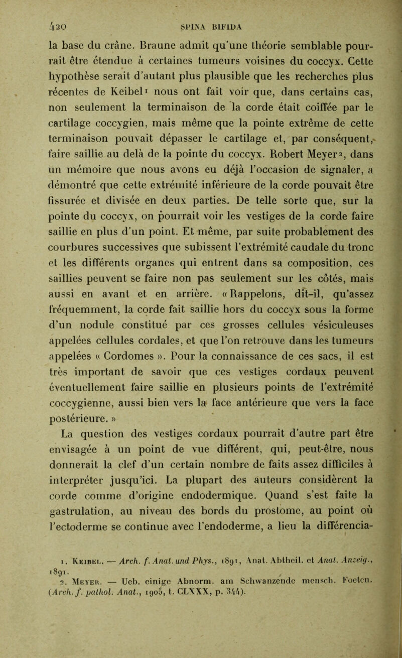 la base du crâne. Braune admit qu’une théorie semblable pour- rait être étendue à certaines tumeurs voisines du coccyx. Cette hypothèse serait d’autant plus plausible que les recherches plus récentes de Keibel1 2 nous ont fait voir que, dans certains cas, non seulement la terminaison de la corde était coiffée par le cartilage coccygien, mais même que la pointe extrême de cette terminaison pouvait dépasser le cartilage et, par conséquent,- faire saillie au delà de la pointe du coccyx. Robert Meyer 2, dans un mémoire que nous avons eu déjà l’occasion de signaler, a démontré que cette extrémité inférieure de la corde pouvait être fissurée et divisée en deux parties. De telle sorte que, sur la pointe du coccyx, on pourrait voir les vestiges de la corde faire saillie en plus d’un point. Et même, par suite probablement des courbures successives que subissent l’extrémité caudale du tronc et les différents organes qui entrent dans sa composition, ces saillies peuvent se faire non pas seulement sur les côtés, mais aussi en avant et en arrière. «Rappelons, dit-il, qu’assez fréquemment, la corde fait saillie hors du coccyx sous la forme d’un nodule constitué par ces grosses cellules vésiculeuses appelées cellules cordales, et que l’on retrouve dans les tumeurs appelées « Cordomes ». Pour la connaissance de ces sacs, il est très important de savoir que ces vestiges cordaux peuvent éventuellement faire saillie en plusieurs points de l’extrémité coccygienne, aussi bien vers la face antérieure que vers la face postérieure. » La question des vestiges cordaux pourrait d’autre part être envisagée à un point de vue différent, qui, peut-être, nous donnerait la clef d’un certain nombre de faits assez difficiles à interpréter jusqu’ici. La plupart des auteurs considèrent la corde comme d’origine endodermique. Quand s’est faite la gastrulation, au niveau des bords du prostome, au point où l’ectoderme se continue avec l’endoderme, a lieu la différencia- 1. Keibel. — Arch. f. Anal, and Phys., 1891, Anal. Abtheil. et Anal. Anzeig., 1891. 2. Meyer. — Ueb. einige Abnorm. am Schwanzendc mcnsch. Foelcn. (Arch.f. pathol. Anat., 1905, t. CLXXX, p. 344).