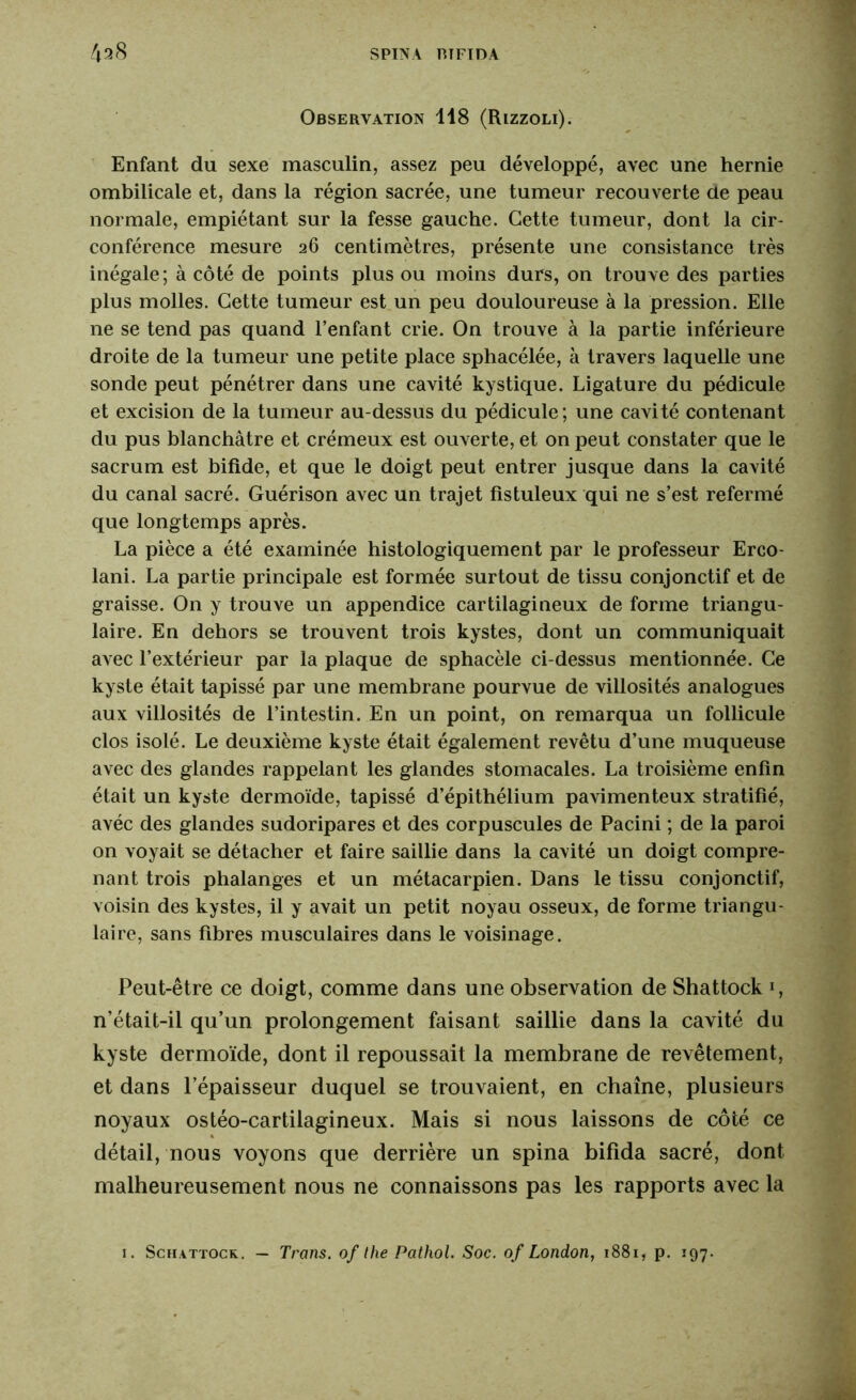 Observation 118 (Rizzoli). Enfant du sexe masculin, assez peu développé, avec une hernie ombilicale et, dans la région sacrée, une tumeur recouverte de peau normale, empiétant sur la fesse gauche. Cette tumeur, dont la cir- conférence mesure 26 centimètres, présente une consistance très inégale; à côté de points plus ou moins durs, on trouve des parties plus molles. Cette tumeur est un peu douloureuse à la pression. Elle ne se tend pas quand l’enfant crie. On trouve à la partie inférieure droite de la tumeur une petite place sphacélée, à travers laquelle une sonde peut pénétrer dans une cavité kystique. Ligature du pédicule et excision de la tumeur au-dessus du pédicule; une cavité contenant du pus blanchâtre et crémeux est ouverte, et on peut constater que le sacrum est bifide, et que le doigt peut entrer jusque dans la cavité du canal sacré. Guérison avec un trajet fistuleux qui ne s’est refermé que longtemps après. La pièce a été examinée histologiquement par le professeur Erco- lani. La partie principale est formée surtout de tissu conjonctif et de graisse. On y trouve un appendice cartilagineux de forme triangu- laire. En dehors se trouvent trois kystes, dont un communiquait avec l’extérieur par la plaque de sphacèle ci-dessus mentionnée. Ce kyste était tapissé par une membrane pourvue de villosités analogues aux villosités de l’intestin. En un point, on remarqua un follicule clos isolé. Le deuxième kyste était également revêtu d’une muqueuse avec des glandes rappelant les glandes stomacales. La troisième enfin était un kyste dermoïde, tapissé d’épithélium pavimenteux stratifié, avéc des glandes sudoripares et des corpuscules de Pacini ; de la paroi on voyait se détacher et faire saillie dans la cavité un doigt compre- nant trois phalanges et un métacarpien. Dans le tissu conjonctif, voisin des kystes, il y avait un petit noyau osseux, de forme triangu- laire, sans fibres musculaires dans le voisinage. Peut-être ce doigt, comme dans une observation de Shattock *, n’était-il qu’un prolongement faisant saillie dans la cavité du kyste dermoïde, dont il repoussait la membrane de revêtement, et dans l’épaisseur duquel se trouvaient, en chaîne, plusieurs noyaux ostéo-cartilagineux. Mais si nous laissons de côté ce détail, nous voyons que derrière un spina bifida sacré, dont malheureusement nous ne connaissons pas les rapports avec la 1. Schattock. — Trans, of the Pathol. Soc. of London, 1881, p. 197.