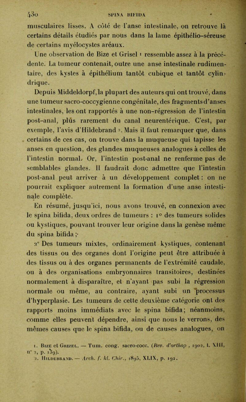 43u SPIN A BIFIDA musculaires lisses. À coté de l'anse intestinale, on retrouve là certains détails étudiés par nous dans la lame épithélio-séreuse de certains myélocystes aréaux. Une observation de Bize et Grisel 1 2 ressemble assez à la précé- dente. La tumeur contenait, outre une anse intestinale rudimen- taire, des kystes à épithélium tantôt cubique et tantôt cylin- drique. Depuis Middeldorpf,la plupart des auteurs qui ont trouvé, dans une tumeur sacro-coccygienne congénitale, des fragments d’anses intestinales, les ont rapportés à une non-régression de l’intestin post-anal, plus rarement du canal neurentérique. C’est, par exemple, l’avis d’Hildebrand 2. Mais il faut remarquer que, dans certains de ces cas, on trouve dans la muqueuse qui tapisse les anses en question, des glandes muqueuses analogues à celles de l'intestin normal.- Or, l’intestin post-anal ne renferme pas de semblables glandes. Il faudrait donc admettre que l’intestin post-anal peut arriver à un développement complet : on ne pourrait expliquer autrement la formation d’une anse intesti- nale complète. En résumé, jusqu’ici, nous avons trouvé, en connexion avec le spina bifida, deux ordres de tumeurs : i° des tumeurs solides ou kystiques, pouvant trouver leur origine dans la genèse même du spina bifida ;• 2° Des tumeurs mixtes, ordinairement kystiques, contenant des tissus ou des organes dont l’origine peut être attribuée à des tissus ou à des organes permanents de l’extrémité caudale, ou à des organisations embryonnaires transitoires, destinées normalement à disparaître, et n’ayant pas subi la régression normale ou même, au contraire, ayant subi un “processus d’hyperplasie. Les tumeurs de cette deuxième catégorie ont des rapports moins immédiats avec le spina bifida; néanmoins, comme elles peuvent dépendre, ainsi que nous le verrons, des mêmes causes que le spina bifida, ou de causes analogues, on 1. Bize et Grizel.— Tum. cong. sacro-cocc. (Rev. d’ortliop , 1902, t. VIII, n 2, p. 1S9). 2. Hildebrand. — Arch. f. kl. Chir., 1896, XLIX, p. 193.