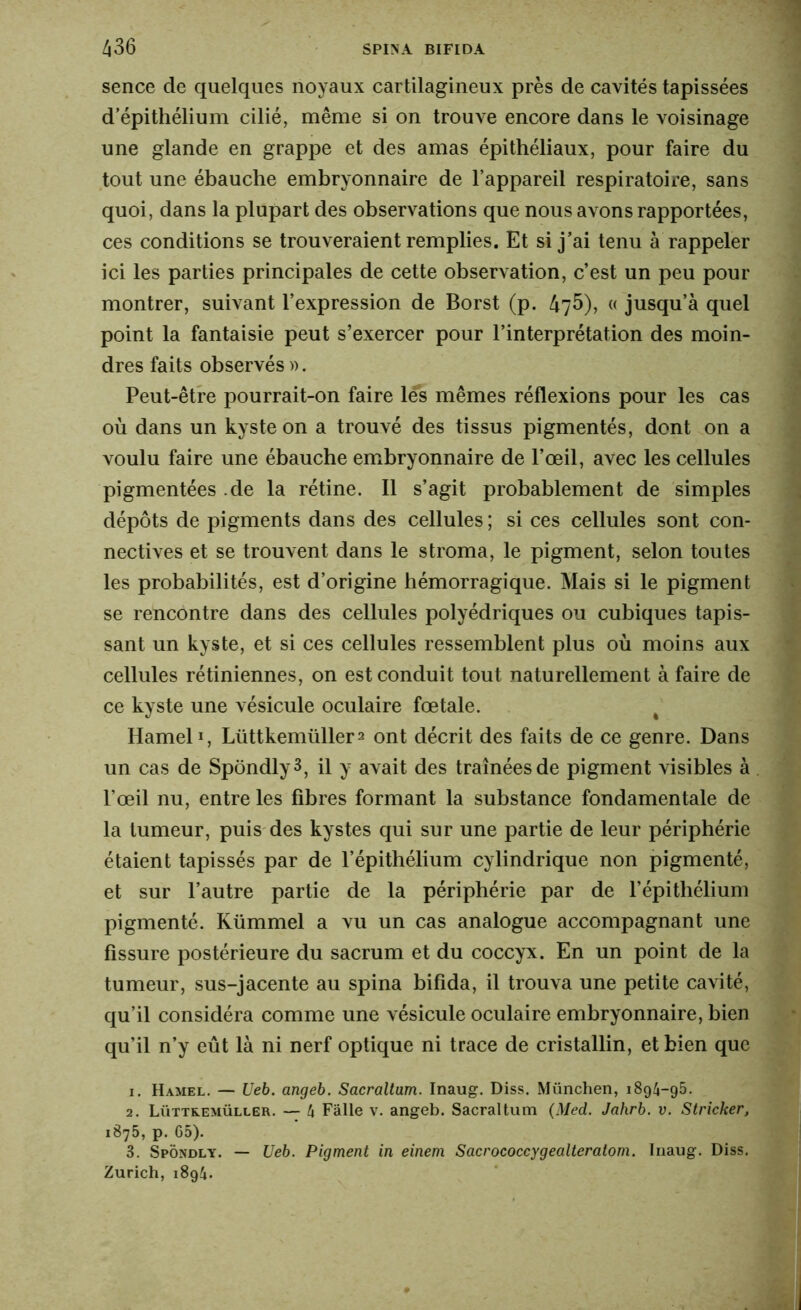 sence de quelques noyaux cartilagineux près de cavités tapissées d’épithélium cilié, même si on trouve encore dans le voisinage une glande en grappe et des amas épithéliaux, pour faire du tout une ébauche embryonnaire de l’appareil respiratoire, sans quoi, dans la plupart des observations que nous avons rapportées, ces conditions se trouveraient remplies. Et si j’ai tenu à rappeler ici les parties principales de cette observation, c’est un peu pour montrer, suivant l’expression de Borst (p. 476), « jusqu’à quel point la fantaisie peut s’exercer pour l’interprétation des moin- dres faits observés ». Peut-être pourrait-on faire les mêmes réflexions pour les cas où dans un kyste on a trouvé des tissus pigmentés, dont on a voulu faire une ébauche embryonnaire de l’œil, avec les cellules pigmentées .de la rétine. Il s’agit probablement de simples dépôts de pigments dans des cellules ; si ces cellules sont con- nectives et se trouvent dans le stroma, le pigment, selon toutes les probabilités, est d’origine hémorragique. Mais si le pigment se rencontre dans des cellules polyédriques ou cubiques tapis- sant un kyste, et si ces cellules ressemblent plus où moins aux cellules rétiniennes, on est conduit tout naturellement à faire de ce kyste une vésicule oculaire fœtale. # Hamel1, Lüttkemiillera ont décrit des faits de ce genre. Dans un cas de SpondlyS, il y avait des traînées de pigment visibles à l’œil nu, entre les fibres formant la substance fondamentale de la tumeur, puis des kystes qui sur une partie de leur périphérie étaient tapissés par de l’épithélium cylindrique non pigmenté, et sur l’autre partie de la périphérie par de l’épithélium pigmenté. Kümmel a vu un cas analogue accompagnant une fissure postérieure du sacrum et du coccyx. En un point de la tumeur, sus-jacente au spina bifida, il trouva une petite cavité, qu’il considéra comme une vésicule oculaire embryonnaire, bien qu’il n’y eût là ni nerf optique ni trace de cristallin, et bien que 1. Hamel. — Ueb. angeb. Sacraltam. Inaug. Diss. München, 1894-95. 2. Lüttremüller. — 4 Faite v. angeb. Sacraltum (Med. Jahrb. v. Strieker, 1875, p. 65). 3. Spôndly. — Ueb. Pigment in einem Sacrococcygealteratom. Inaug. Diss. Zurich, 1894.