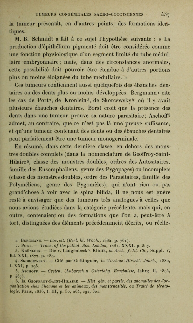 la tumeur présentât, en d’autres points, des formations iden- tiques. M. B. Schmidt a fait à ce sujet l’hypothèse suivante : « La production d’épithélium pigmenté doit être considérée comme une fonction physiologique d’un segment limité du tube médul- laire embryonnaire; mais, dans des circonstances anormales, cette possibilité doit pouvoir être étendue à d’autres portions plus ou moins éloignées du tube médullaire. » Ces tumeurs contiennent aussi quelquefois des ébauches den- taires ou des dents plus ou moins développées. Bergmann* cite les cas de Port1 2 3 * 5 6, de Kronlein3, de Skorcewsky^, où il y avait plusieurs ébauches dentaires. Borst croit que la présence des dents dans une tumeur prouve sa nature parasitaire ; Ascholf 5 admet, au contraire, que ce n’est pas là une preuve suffisante, et qu’une tumeur contenant des dents ou des ébauches dentaires peut parfaitement être une tumeur monogerminale. En résumé, dans cette dernière classe, en dehors des mons- tres doubles complets (dans la nomenclature de Geoffroy-Saint- HilaireG, classe des monstres doubles, ordres des Autositaires, famille des Eusomphaliens, genre des Pygopages) ou incomplets (classe des monstres doubles, ordre des Parasitaires, famille des Polyméliens, genre des Pygomèles), qui n’ont rien ou pas grand’chose à voir avec le spina bifida, il ne nous est guère resté à envisager que des tumeurs très analogues à celles que nous avions étudiées dans la catégorie précédente, mais qui, en outre, contenaient ou des formations que l’on a, peut-être à tort, distinguées des éléments précédemment décrits, ou réelle- 1. Bergman. —Loc.cit. (Berl. kl. Woch., 1884, p. 761). 2. Port. — Trans, of the pathol. Soc. London, 1881, XXXI, p. 807. 3. Krôülein. — Die v. Langenbeck’s Klinik, in Arch. f. kl. Ch., Suppl, v, Bd. XXI, 1877, p. 189. h. Skorcewsky. — Cité par Oettinguer, in Virchow-Hirsch’s Jahrb., 1880, t. XXI, p. 295. 5. Aschoff. — Cysten. (Lubarsch u. Ostertahg. Ergebnisse, Jahrg. II, 1895, p. 487). 6. Is. Geoffroy-S.unt-IIilaire. — Hist. gén. et partie, des anomalies des l’or- ganisation chez l'homme et les animaux, des monstruosités, ou Traité de térato- logie. Paris, i836, t. III, p. 5o, 264, 291, 3oi.