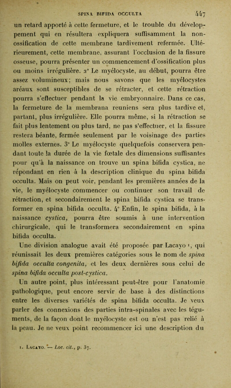 un retard apporté à cette fermeture, et le trouble du dévelop- pement qui en résultera expliquera suffisamment la non- ossification de cette membrane tardivement refermée. Ulté- rieurement, cette membrane, assurant l’occlusion de la fissure osseuse, pourra présenter un commencement d’ossification plus ou moins irrégulière. 20 Le myélocyste, au début, pourra être assez volumineux; mais nous savons que les myélocystes aréaux sont susceptibles de se rétracter, et cette rétraction pourra s’effectuer pendant la vie embryonnaire. Dans ce cas, la fermeture de la membrana reuniens sera plus tardive et, partant, plus irrégulière. Elle pourra même, si la rétraction se fait plus lentement ou plus tard, ne pas s’effectuer, et la fissure restera béante, fermée seulement par le voisinage des parties molles externes. 3° Le myélocyste quelquefois conservera pen- dant toute la durée de la vie fœtale des dimensions suffisantes pour qu’à la naissance on trouve un spina bifida cystica, ne répondant en rien à la description clinique du spina bifida occulta. Mais on peut voir, pendant les premières années de la vie, le myélocyste commencer ou continuer son travail de rétraction, et secondairement le spina bifida cystica se trans- former en spina bifida occulta. 4° Enfin, le spina bifida, à la naissance cystica, pourra être soumis à une intervention chirurgicale, qui le transformera secondairement en spina bifida occulta. Une division analogue avait été proposée parLacayo1, qui réunissait les deux premières catégories sous le nom de spina bifida occulta congenita, et les deux dernières sous celui de spina bifida occulta post-cystica. Un autre point, plus intéressant peut-être pour l’anatomie pathologique, peut encore servir de base à des distinctions entre les diverses variétés de spina bifida occulta. Je veux parler des connexions des parties intra-spinales avec les tégu- ments, de la façon dont le myélocyste est ou n’est pas relié à la peau. Je ne veux point recommencer ici une description du 1. Lacayo.*— Loc. cit., p. 37.