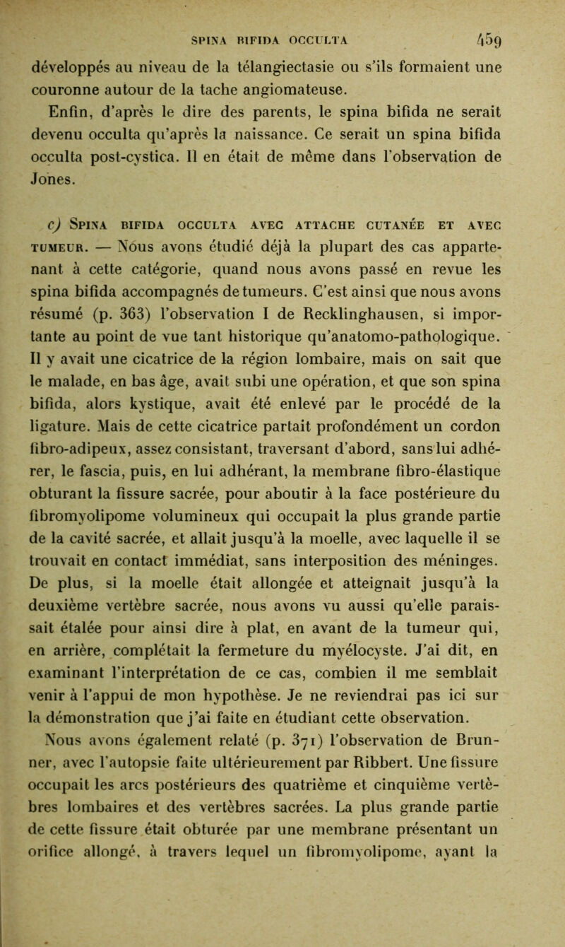 développés au niveau de la télangiectasie ou s’ils formaient une couronne autour de la tache angiomateuse. Enfin, d’après le dire des parents, le spina bifida ne serait devenu occulta qu’après la naissance. Ce serait un spina bifida occulta post-cystica. Il en était de même dans l’observation de Jones. c) Spina bifida occulta avec attache cutanée et avec tumeur. — Nous avons étudié déjà la plupart des cas apparte- nant à cette catégorie, quand nous avons passé en revue les spina bifida accompagnés de tumeurs. C’est ainsi que nous avons résumé (p. 363) l’observation I de Recklinghausen, si impor- tante au point de vue tant historique qu’anatomo-pathologique. Il y avait une cicatrice de la région lombaire, mais on sait que le malade, en bas âge, avait subi une opération, et que son spina bifida, alors kystique, avait été enlevé par le procédé de la ligature. Mais de cette cicatrice partait profondément un cordon fibro-adipeux, assez consistant, traversant d’abord, sans lui adhé- rer, le fascia, puis, en lui adhérant, la membrane fibro-élastique obturant la fissure sacrée, pour aboutir à la face postérieure du fibromyolipome volumineux qui occupait la plus grande partie de la cavité sacrée, et allait jusqu’à la moelle, avec laquelle il se trouvait en contact immédiat, sans interposition des méninges. De plus, si la moelle était allongée et atteignait jusqu’à la deuxième vertèbre sacrée, nous avons vu aussi qu’elle parais- sait étalée pour ainsi dire à plat, en avant de la tumeur qui, en arrière, complétait la fermeture du myélocyste. J’ai dit, en examinant l’interprétation de ce cas, combien il me semblait venir à l’appui de mon hypothèse. Je ne reviendrai pas ici sur la démonstration que j’ai faite en étudiant cette observation. Nous avons également relaté (p. 3ji) l’observation de Brun- ner, avec l’autopsie faite ultérieurement par Ribbert. Une fissure occupait les arcs postérieurs des quatrième et cinquième vertè- bres lombaires et des vertèbres sacrées. La plus grande partie de cette fissure était obturée par une membrane présentant un orifice allongé, à travers lequel un fibromyolipome, ayant la