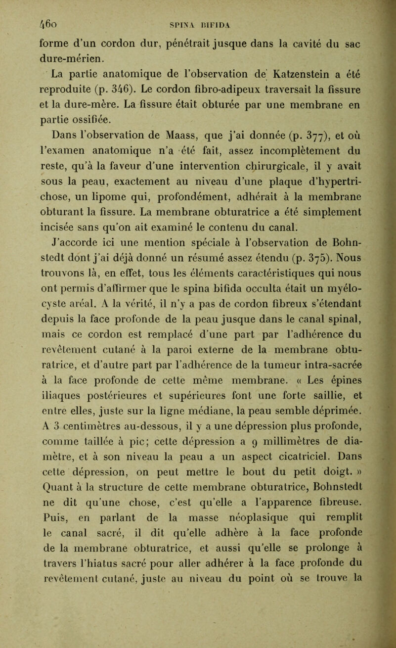 forme d’un cordon dur, pénétrait jusque dans la cavité du sac dure-mérien. La partie anatomique de l’observation de Katzenstein a été reproduite (p. 346). Le cordon fibro-adipeux traversait la fissure et la dure-mère. La fissure était obturée par une membrane en partie ossifiée. Dans l’observation de Maass, que j’ai donnée (p. 377), et où l’examen anatomique n’a été fait, assez incomplètement du reste, qu’à la faveur d’une intervention chirurgicale, il y avait sous la peau, exactement au niveau d’une plaque d’hypertri- chose, un lipome qui, profondément, adhérait à la membrane obturant la fissure. La membrane obturatrice a été simplement incisée sans qu’on ait examiné le contenu du canal. J’accorde ici une mention spéciale à l’observation de Bohn- stedt dont j’ai déjà donné un résumé assez étendu (p. 375). Nous trouvons là, en effet, tous les éléments caractéristiques qui nous ont permis d’affirmer que le spina bifida occulta était un myélo- cyste aréal. A la vérité, il n’y a pas de cordon fibreux s’étendant depuis la face profonde de la peau jusque dans le canal spinal, mais ce cordon est remplacé d’une part par l’adhérence du revêtement cutané à la paroi externe de la membrane obtu- ratrice, et d’autre part par l’adhérence de la tumeur intra-sacrée à la face profonde de cette même membrane. « Les épines iliaques postérieures et supérieures font une forte saillie, et entre elles, juste sur la ligne médiane, la peau semble déprimée. A 3 centimètres au-dessous, il y a une dépression plus profonde, comme taillée à pic; cette dépression a 9 millimètres de dia- mètre, et à son niveau la peau a un aspect cicatriciel. Dans cette dépression, on peut mettre le bout du petit doigt. » Quant à la structure de cette membrane obturatrice, Bohnstedt ne dit qu’une chose, c’est qu’elle a l’apparence fibreuse. Puis, en parlant de la masse néoplasique qui remplit le canal sacré, il dit qu’elle adhère à la face profonde de la membrane obturatrice, et aussi qu’elle se prolonge à travers l’hiatus sacré pour aller adhérer à la face profonde du revêtement cutané, juste au niveau du point où se trouve la