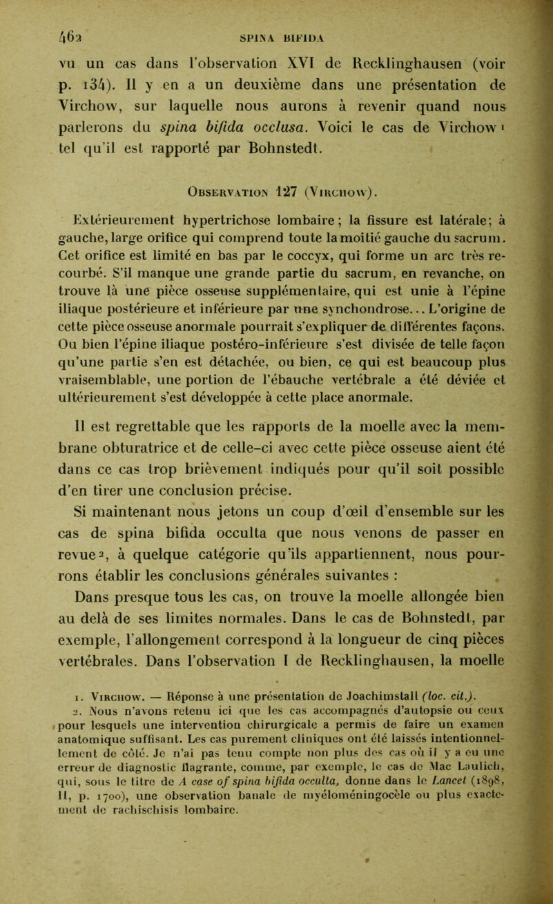 vu un cas dans l’observation XYI de Recklinghausen (voir p. 134). Il y en a un deuxième dans une présentation de Virchow, sur laquelle nous aurons à revenir quand nous parlerons du spina bifida occlusa. Voici le cas de Virchow i tel qu’il est rapporté par Bohnstedt. Observation 127 (Virchow). Extérieurement hypertrichose lombaire; la fissure est latérale; à gauche, large orifice qui comprend toute la moitié gauche du sacrum. Cet orifice est limité en bas par le coccyx, qui forme un arc très re- courbé. S’il manque une grande partie du sacrum, en revanche, on trouve là une pièce osseuse supplémentaire, qui est unie à l’épine iliaque postérieure et inférieure par une synchondrose... L’origine de cette pièce osseuse anormale pourrait s’expliquer de différentes façons. Ou bien l’épine iliaque postéro-inférieure s’est divisée de telle façon qu’une partie s’en est détachée, ou bien, ce qui est beaucoup plus vraisemblable, une portion de l’ébauche vertébrale a été déviée et ultérieurement s’est développée à cette place anormale. 11 est regrettable que les rapports de la moelle avec la mem- brane obturatrice et de celle-ci avec cette pièce osseuse aient été dans ce cas trop brièvement indiqués pour qu’il soit possible d’en tirer une conclusion précise. Si maintenant nous jetons un coup d’œil d'ensemble sur les cas de spina bifida occulta que nous venons de passer en revuei. 2, à quelque catégorie quïls appartiennent, nous pour- rons établir les conclusions générales suivantes : Dans presque tous les cas, on trouve la moelle allongée bien au delà de ses limites normales. Dans le cas de Bohnstedt, par exemple, l'allongement correspond à la longueur de cinq pièces vertébrales. Dans l’observation I de Recklinghausen, la moelle i. Virchow. — Réponse à une présentation de Joachimstall (loc. cit.). a. Nous n’avons retenu ici que les cas accompagnés d’autopsie ou ceux pour lesquels une intervention chirurgicale a permis de faire un examen anatomique suffisant. Les cas purement cliniques ont été laissés intentionnel- lement de côté. Je n’ai pas tenu compte non plus des cas où il y a eu une erreur de diagnostic llagrante, comme, par exemple, le cas de Mac Laulich, qui, sous le titre de A case of spina bifida occulta, donne dans le Lancet (1898, 11, p. 1700), une observation banale de myéloméningocèle ou plus exacte- ment de rachischisis lombaire.