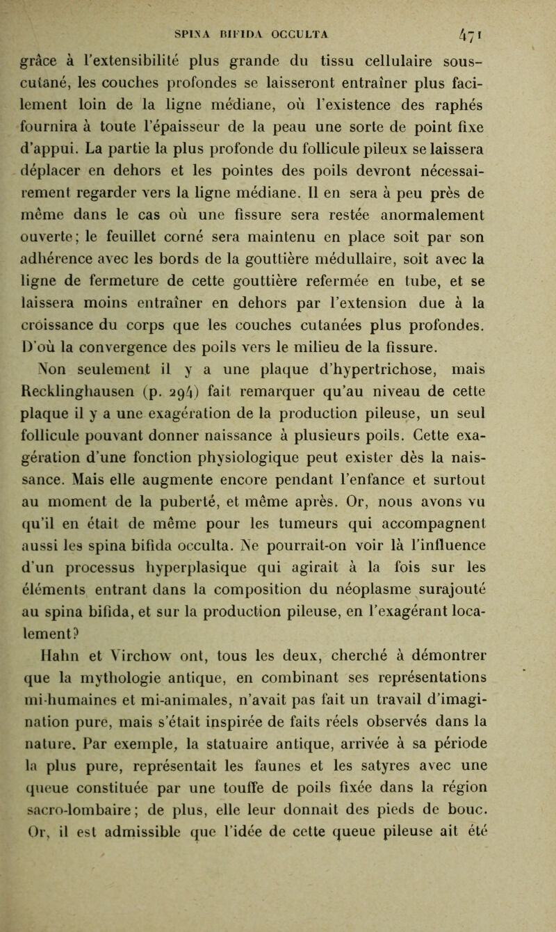 grâce à l'extensibilité plus grande du tissu cellulaire sous- cutané, les couches profondes se laisseront entraîner plus faci- lement loin de la ligne médiane, où l’existence des raphés fournira à toute l’épaisseur de la peau une sorte de point fixe d’appui. La partie la plus profonde du follicule pileux se laissera déplacer en dehors et les pointes des poils devront nécessai- rement regarder vers la ligne médiane. 11 en sera à peu près de meme dans le cas où une fissure sera restée anormalement ouverte; le feuillet corné sera maintenu en place soit par son adhérence avec les bords de la gouttière médullaire, soit avec la ligne de fermeture de cette gouttière refermée en tube, et se laissera moins entraîner en dehors par l’extension due à la croissance du corps que les couches cutanées plus profondes. D’où la convergence des poils vers le milieu de la fissure. Non seulement il y a une plaque d’hypertrichose, mais Recklinghausen (p. 294) fait remarquer qu’au niveau de cette plaque il y a une exagération de la production pileuse, un seul follicule pouvant donner naissance à plusieurs poils. Cette exa- gération d’une fonction physiologique peut exister dès la nais- sance. Mais elle augmente encore pendant l’enfance et surtout au moment de la puberté, et même après. Or, nous avons vu qu’il en était de même pour les tumeurs qui accompagnent aussi les spina bifida occulta. Ne pourrait-on voir là l’influence d’un processus hyperplasique qui agirait à la fois sur les éléments entrant dans la composition du néoplasme surajouté au spina bifida, et sur la production pileuse, en l’exagérant loca- lement? Hahn et Virchow ont, tous les deux, cherché à démontrer que la mythologie antique, en combinant ses représentations mi-humaines et mi-animales, n’avait pas fait un travail d’imagi- nation pure, mais s’était inspirée de faits réels observés dans la nature. Par exemple, la statuaire antique, arrivée à sa période la plus pure, représentait les faunes et les satyres avec une queue constituée par une touffe de poils fixée dans la région sacro-lombaire; de plus, elle leur donnait des pieds de bouc. Or, il est admissible que l’idée de cette queue pileuse ait été