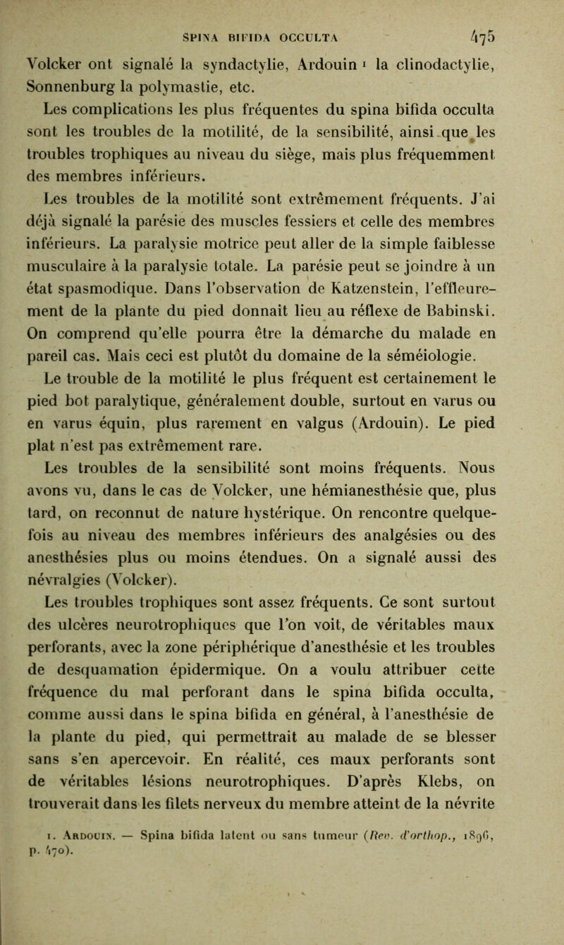 Volcker ont signalé la syndactylie, Ardouin 1 la clinodactylie, Sonnenburg la polymastie, etc. Les complications les plus fréquentes du spina bifida occulta sont les troubles de la motilité, de la sensibilité, ainsi que les troubles trophiques au niveau du siège, mais plus fréquemment des membres inférieurs. Les troubles de la motilité sont extrêmement fréquents. J’ai déjà signalé la parésie des muscles fessiers et celle des membres inférieurs. La paralysie motrice peut aller de la simple faiblesse musculaire à la paralysie totale. La parésie peut se joindre à un état spasmodique. Dans l’observation de Katzenstein, l’effleure- ment de la plante du pied donnait lieu au réflexe de Babinski. On comprend qu’elle pourra être la démarche du malade en pareil cas. Mais ceci est plutôt du domaine de la séméiologie. Le trouble de la motilité le plus fréquent est certainement le pied bot paralytique, généralement double, surtout en varus ou en varus équin, plus rarement en valgus (Ardouin). Le pied plat n’est pas extrêmement rare. Les troubles de la sensibilité sont moins fréquents. Nous avons vu, dans le cas de Yolcker, une hémianesthésie que, plus tard, on reconnut de nature hystérique. On rencontre quelque- fois au niveau des membres inférieurs des analgésies ou des anesthésies plus ou moins étendues. On a signalé aussi des névralgies (Volcker). Les troubles trophiques sont assez fréquents. Ce sont surtout des ulcères neurotrophiques que l’on voit, de véritables maux perforants, avec la zone périphérique d’anesthésie et les troubles de desquamation épidermique. On a voulu attribuer cette fréquence du mal perforant dans le spina bifida occulta, comme aussi dans le spina bifida en général, à l’anesthésie de la plante du pied, qui permettrait au malade de se blesser sans s’en apercevoir. En réalité, ces maux perforants sont de véritables lésions neurotrophiques. D’après Klebs, on trouverait dans les filets nerveux du membre atteint de la névrite i. Ardoui>\ — Spina bifida latent ou sans tumeur (Rev. d'orthop., 189G, p. V70).